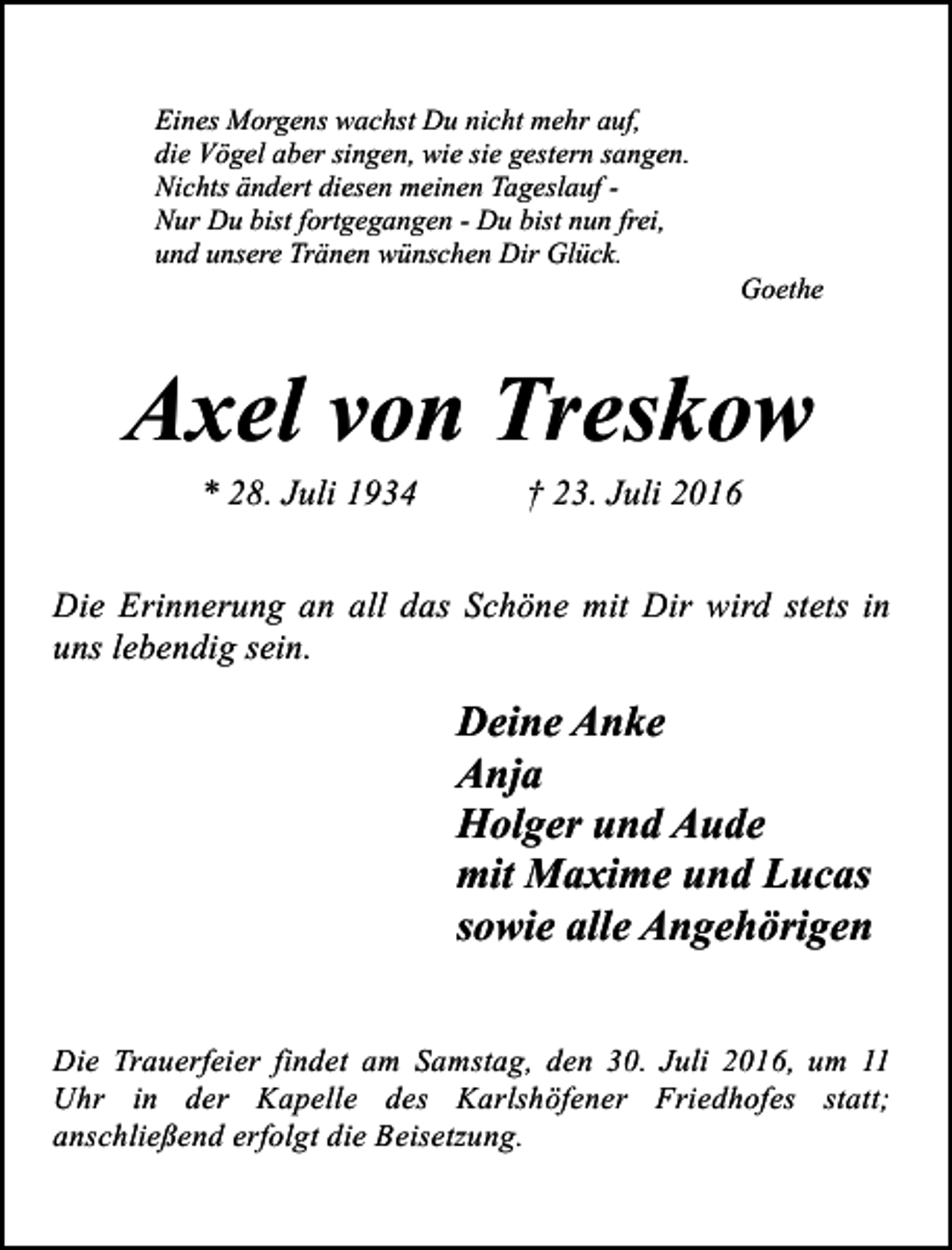 <p>Eines Morgens wachst Du nicht mehr auf,<br />die Vögel aber singen, wie sie gestern sangen.<br />Nichts ändert diesen meinen Tageslauf Nur Du bist fortgegangen - Du bist nun frei,<br />und unsere Tränen wünschen Dir Glück.</p><p>Goethe</p><p>Axel von Treskow<br />* 28. Juli 1934</p><p>† 23. Juli 2016</p><p>Die Erinnerung an all das Schöne mit Dir wird stets in<br />uns lebendig sein.</p><p>Deine Anke<br />Anja<br />Holger und Aude<br />mit Maxime und Lucas<br />sowie alle Angehörigen<br />Die Trauerfeier findet am Samstag, den 30. Juli 2016, um 11<br />Uhr in der Kapelle des Karlshöfener Friedhofes statt;<br />anschließend erfolgt die Beisetzung.</p>