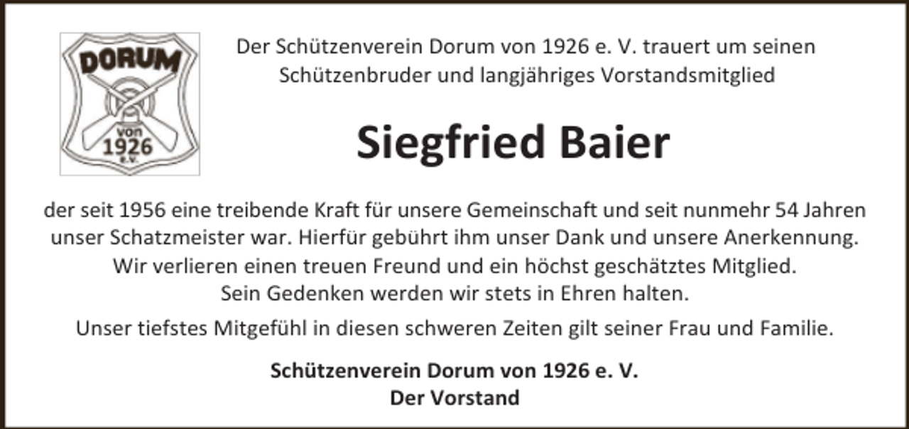 <p>Der Schützenverein Dorum von 1926 e. V. trauert um seinen<br />Schützenbruder und langjähriges Vorstandsmitglied</p><p>Siegfried Baier<br />der seit 1956 eine treibende Kraft für unsere Gemeinschaft und seit nunmehr 54 Jahren<br />unser Schatzmeister war. Hierfür gebührt ihm unser Dank und unsere Anerkennung.<br />Wir verlieren einen treuen Freund und ein höchst geschätztes Mitglied.<br />Sein Gedenken werden wir stets in Ehren halten.<br />Unser tiefstes Mitgefühl in diesen schweren Zeiten gilt seiner Frau und Familie.<br />Schützenverein Dorum von 1926 e. V.<br />Der Vorstand</p>
