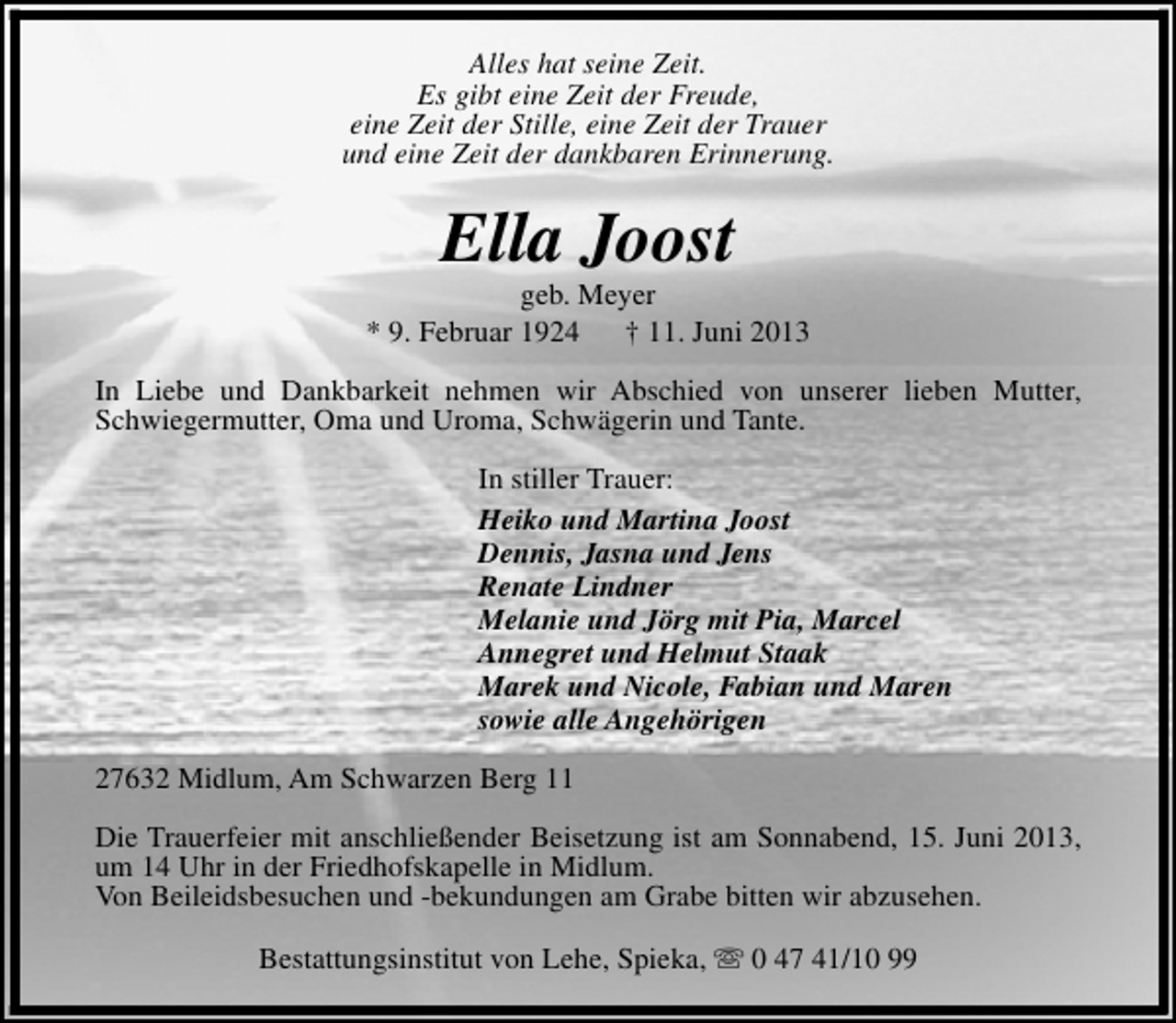 <p>Alles hat seine Zeit.<br />Es gibt eine Zeit der Freude,<br />eine Zeit der Stille, eine Zeit der Trauer<br />und eine Zeit der dankbaren Erinnerung.</p><p>Ella Joost</p><p>geb. Meyer<br />* 9. Februar 1924<br />† 11. Juni 2013<br />In Liebe und Dankbarkeit nehmen wir Abschied von unserer lieben Mutter,<br />Schwiegermutter, Oma und Uroma, Schwägerin und Tante.<br />In stiller Trauer:<br />Heiko und Martina Joost<br />Dennis, Jasna und Jens<br />Renate Lindner<br />Melanie und Jörg mit Pia, Marcel<br />Annegret und Helmut Staak<br />Marek und Nicole, Fabian und Maren<br />sowie alle Angehörigen<br />27632 Midlum, Am Schwarzen Berg 11<br />Die Trauerfeier mit anschließender Beisetzung ist am Sonnabend, 15. Juni 2013,<br />um 14 Uhr in der Friedhofskapelle in Midlum.<br />Von Beileidsbesuchen und -bekundungen am Grabe bitten wir abzusehen.<br />Bestattungsinstitut von Lehe, Spieka, s 0 47 41/10 99</p>