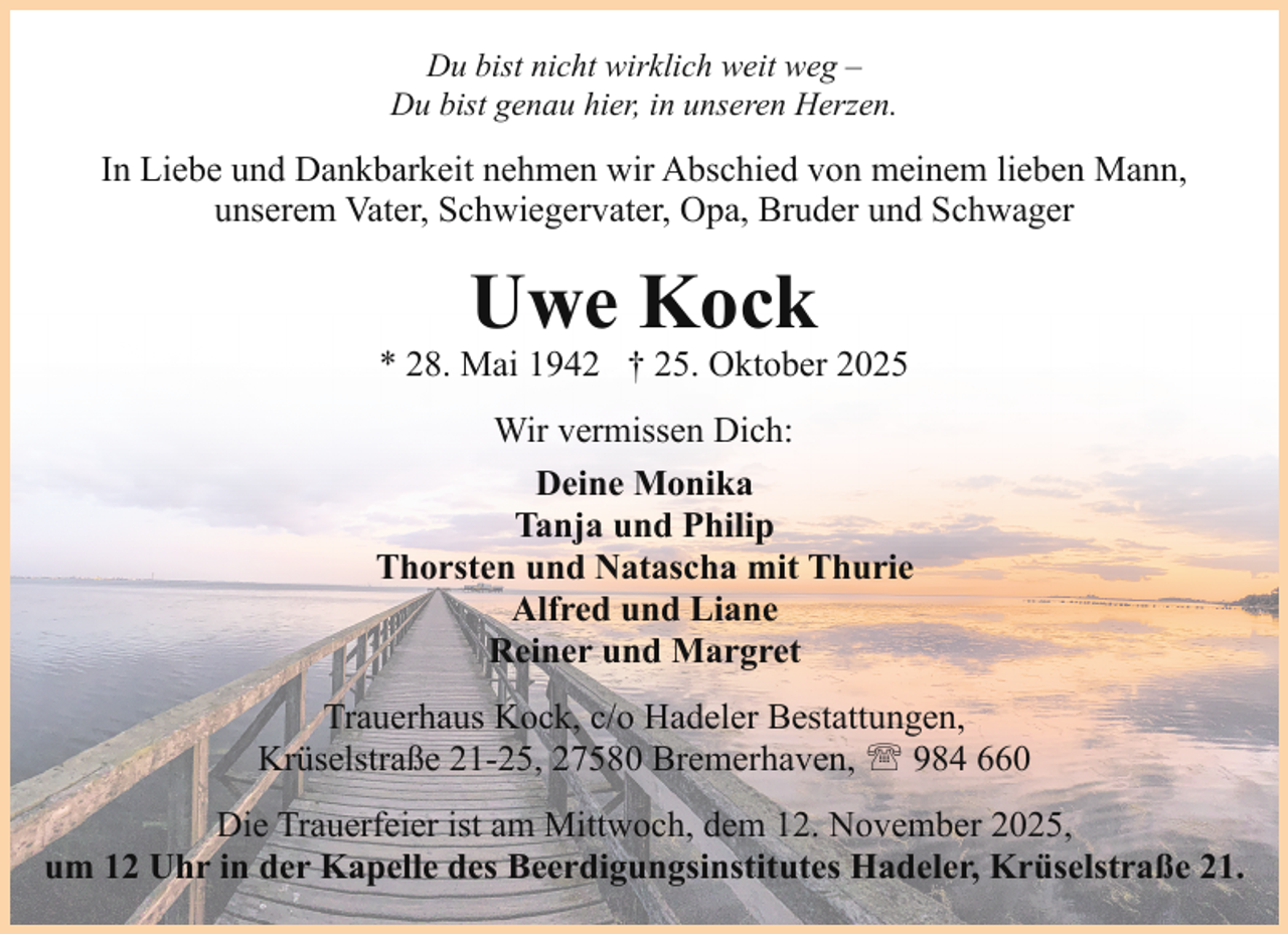 <p>Du bist nicht wirklich weit weg –<br />Du bist genau hier, in unseren Herzen.</p><p>In Liebe und Dankbarkeit nehmen wir Abschied von meinem lieben Mann,<br />unserem Vater, Schwiegervater, Opa, Bruder und Schwager</p><p>Uwe Kock</p><p>* 28. Mai 1942 † 25. Oktober 2025<br />Wir vermissen Dich:<br />Deine Monika<br />Tanja und Philip<br />Thorsten und Natascha mit Thurie<br />Alfred und Liane<br />Reiner und Margret<br />Trauerhaus Kock, c/o Hadeler Bestattungen,<br />Krüselstraße 21-25, 27580 Bremerhaven, ' 984 660<br />Die Trauerfeier ist am Mittwoch, dem 12. November 2025,<br />um 12 Uhr in der Kapelle des Beerdigungsinstitutes Hadeler, Krüselstraße 21.</p>