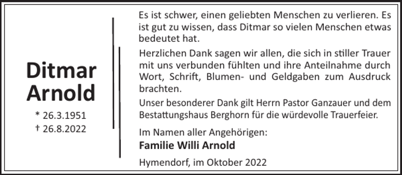 <p>Ditmar<br />Arnold<br />* 26.3.1951<br />† 26.8.2022</p><p>Es ist schwer, einen geliebten Menschen zu verlieren. Es<br />ist gut zu wissen, dass Ditmar so vielen Menschen etwas<br />bedeutet hat.<br />Herzlichen Dank sagen wir allen, die sich in s"ller Trauer<br />mit uns verbunden fühlten und ihre Anteilnahme durch<br />Wort, Schri!, Blumen- und Geldgaben zum Ausdruck<br />brachten.<br />Unser besonderer Dank gilt Herrn Pastor Ganzauer und dem<br />Besta#ungshaus Berghorn für die würdevolle Trauerfeier.<br />Im Namen aller Angehörigen:</p><p>Familie Willi Arnold<br />Hymendorf, im Oktober 2022</p>