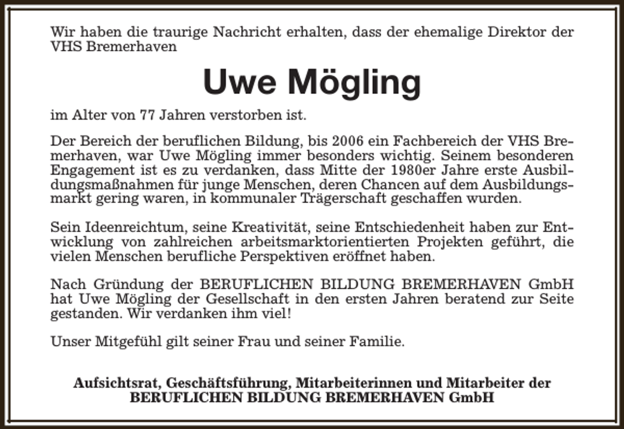 <p>Wir haben die traurige Nachricht erhalten, dass der ehemalige Direktor der<br />VHS Bremerhaven</p><p>Uwe Mögling</p><p>im Alter von 77 Jahren verstorben ist.</p><p>Der Bereich der beruflichen Bildung, bis 2006 ein Fachbereich der VHS Bremerhaven, war Uwe Mögling immer besonders wichtig. Seinem besonderen<br />Engagement ist es zu verdanken, dass Mitte der 1980er Jahre erste Ausbildungsmaßnahmen für junge Menschen, deren Chancen auf dem Ausbildungsmarkt gering waren, in kommunaler Trägerschaft geschaffen wurden.<br />Sein Ideenreichtum, seine Kreativität, seine Entschiedenheit haben zur Entwicklung von zahlreichen arbeitsmarktorientierten Projekten geführt, die<br />vielen Menschen berufliche Perspektiven eröffnet haben.<br />Nach Gründung der BERUFLICHEN BILDUNG BREMERHAVEN GmbH<br />hat Uwe Mögling der Gesellschaft in den ersten Jahren beratend zur Seite<br />gestanden. Wir verdanken ihm viel!<br />Unser Mitgefühl gilt seiner Frau und seiner Familie.<br />Aufsichtsrat, Geschäftsführung, Mitarbeiterinnen und Mitarbeiter der<br />BERUFLICHEN BILDUNG BREMERHAVEN GmbH</p>