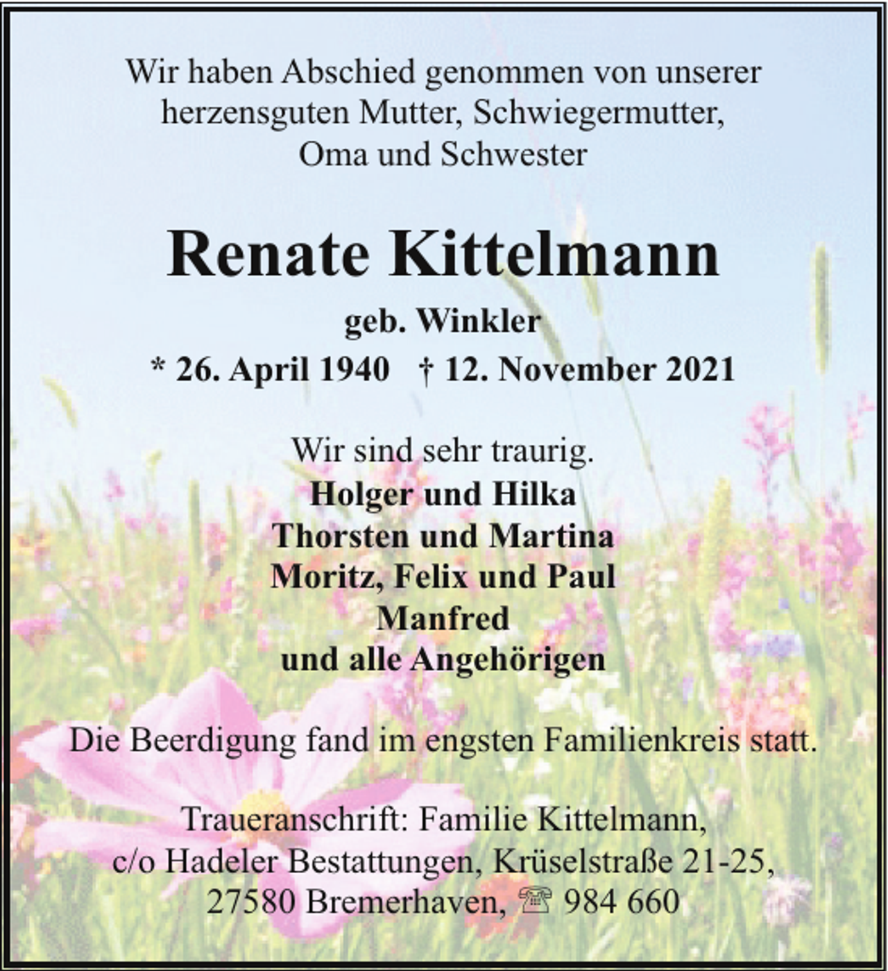 <p>Wir haben Abschied genommen von unserer<br />herzensguten Mutter, Schwiegermutter,<br />Oma und Schwester</p><p>Renate Kittelmann</p><p>geb. Winkler<br />* 26. April 1940 † 12. November 2021<br />Wir sind sehr traurig.<br />Holger und Hilka<br />Thorsten und Martina<br />Moritz, Felix und Paul<br />Manfred<br />und alle Angehörigen<br />Die Beerdigung fand im engsten Familienkreis statt.<br />Traueranschrift: Familie Kittelmann,<br />c/o Hadeler Bestattungen, Krüselstraße 21-25,<br />27580 Bremerhaven, ' 984 660</p>