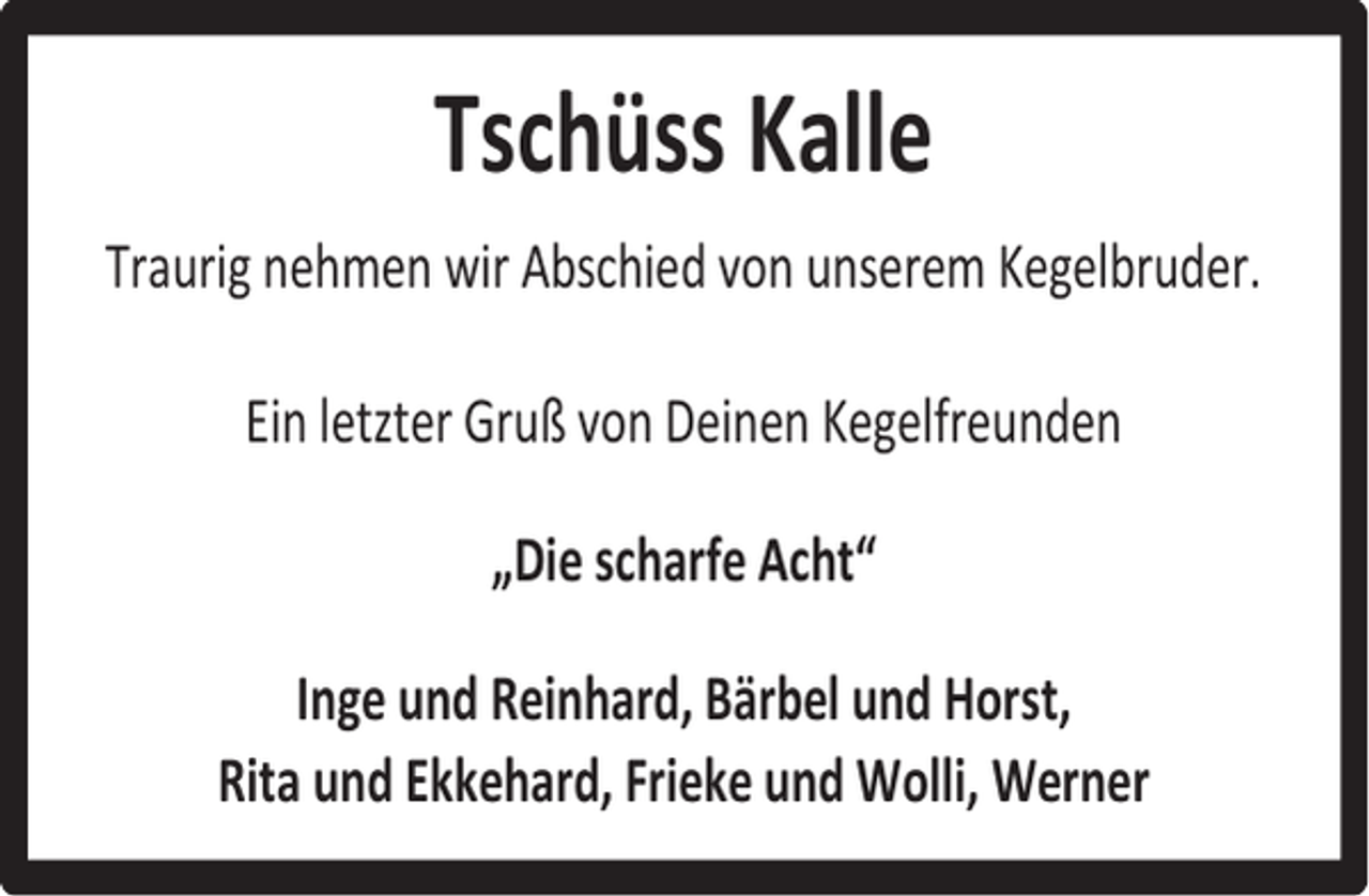 <p>Tschüss Kalle<br />Traurig nehmen wir Abschied von unserem Kegelbruder.<br />Ein letzter Gruß von Deinen Kegelfreunden<br />„Die scharfe Acht“<br />Inge und Reinhard, Bärbel und Horst,<br />Rita und Ekkehard, Frieke und Wolli, Werner</p>