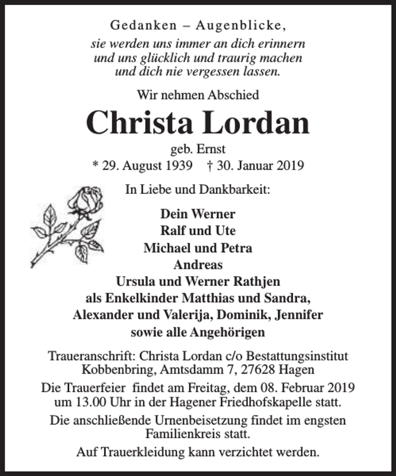 <p>Gedanken – Augenblicke,<br />sie werden uns immer an dich erinnern<br />und uns glücklich und traurig machen<br />und dich nie vergessen lassen.<br />Wir nehmen Abschied</p><p>Christa Lordan<br />geb. Ernst<br />* 29. August 1939 † 30. Januar 2019<br />In Liebe und Dankbarkeit:<br />Dein Werner<br />Ralf und Ute<br />Michael und Petra<br />Andreas<br />Ursula und Werner Rathjen<br />als Enkelkinder Matthias und Sandra,<br />Alexander und Valerija, Dominik, Jennifer<br />sowie alle Angehörigen<br />Traueranschrift: Christa Lordan c/o Bestattungsinstitut<br />Kobbenbring, Amtsdamm 7, 27628 Hagen<br />Die Trauerfeier findet am Freitag, dem 08. Februar 2019<br />um 13.00 Uhr in der Hagener Friedhofskapelle statt.<br />Die anschließende Urnenbeisetzung findet im engsten<br />Familienkreis statt.<br />Auf Trauerkleidung kann verzichtet werden.</p>