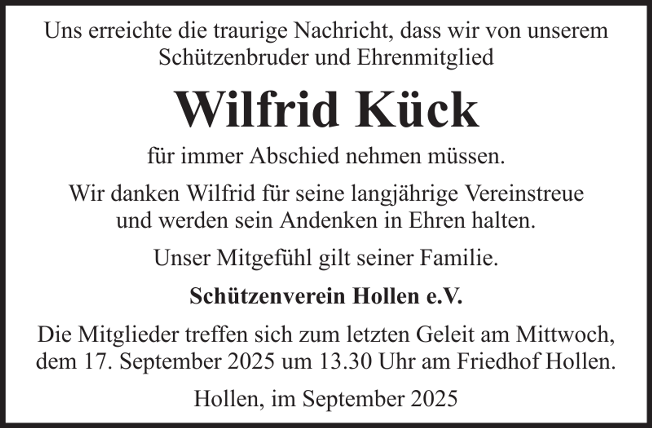 <p>Uns erreichte die traurige Nachricht, dass wir von unserem<br />Schützenbruder und Ehrenmitglied</p><p>Wilfrid Kück<br />für immer Abschied nehmen müssen.<br />Wir danken Wilfrid für seine langjährige Vereinstreue<br />und werden sein Andenken in Ehren halten.<br />Unser Mitgefühl gilt seiner Familie.<br />Schützenverein Hollen e.V.<br />Die Mitglieder treffen sich zum letzten Geleit am Mittwoch,<br />dem 17. September 2025 um 13.30 Uhr am Friedhof Hollen.<br />Hollen, im September 2025</p>