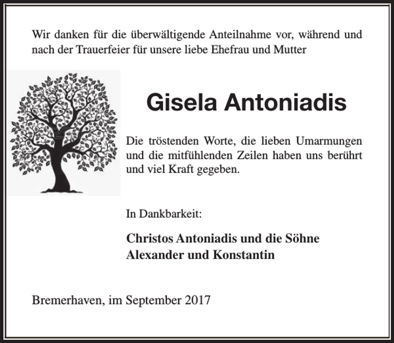 <p>Wir danken für die überwältigende Anteilnahme vor, während und<br />nach der Trauerfeier für unsere liebe Ehefrau und Mutter</p><p>Gisela Antoniadis<br />Die tröstenden Worte, die lieben Umarmungen<br />und die mitfühlenden Zeilen haben uns berührt<br />und viel Kraft gegeben.<br />In Dankbarkeit:</p><p>Christos Antoniadis und die Söhne<br />Alexander und Konstantin<br />Bremerhaven, im September 2017</p>