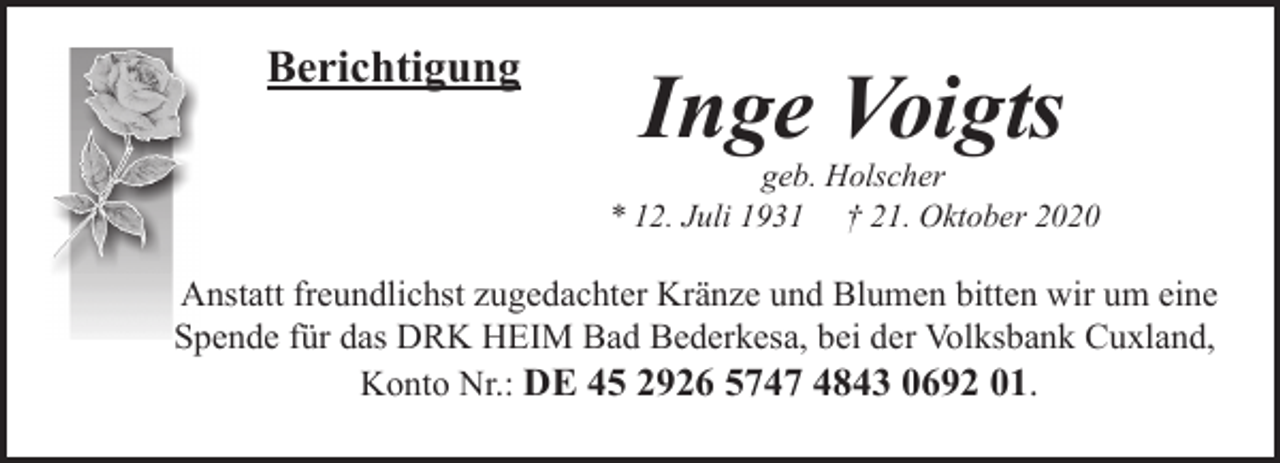 <p>Berichtigung</p><p>Inge Voigts</p><p>geb. Holscher<br />* 12. Juli 1931 † 21. Oktober 2020</p><p>Anstatt freundlichst zugedachter Kränze und Blumen bitten wir um eine<br />Spende für das DRK HEIM Bad Bederkesa, bei der Volksbank Cuxland,<br />Konto Nr.: DE 45 2926 5747 4843 0692 01.</p>