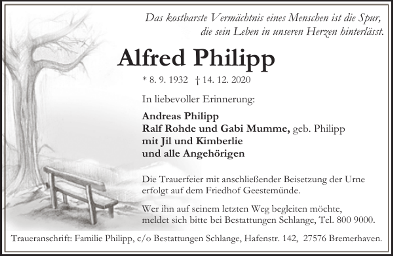 <p>Das kostbarste Vermächtnis eines Menschen ist die Spur,<br />die sein Leben in unseren Herzen hinterlässt.</p><p>Alfred Philipp<br />* 8. 9. 1932 † 14. 12. 2020</p><p>In liebevoller Erinnerung:</p><p>Andreas Philipp<br />Ralf Rohde und Gabi Mumme, geb. Philipp<br />mit Jil und Kimberlie<br />und alle Angehörigen<br />Die Trauerfeier mit anschließender Beisetzung der Urne<br />erfolgt auf dem Friedhof Geestemünde.<br />Wer ihn auf seinem letzten Weg begleiten möchte,<br />meldet sich bitte bei Bestattungen Schlange, Tel. 800 9000.<br />Traueranschrift: Familie Philipp, c/o Bestattungen Schlange, Hafenstr. 142, 27576 Bremerhaven.</p>