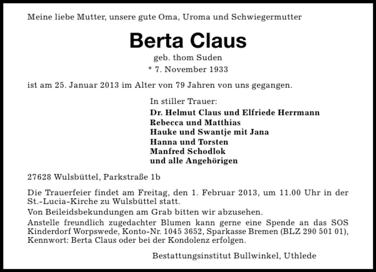 <p>Meine liebe Mutter, unsere gute Oma, Uroma und Schwiegermutter</p>
<p>Berta Claus<br />geb. thom Suden<br />* 7. November 1933</p>
<p>ist am 25. Januar 2013 im Alter von 79 Jahren von uns gegangen.<br />In stiller Trauer:<br />Dr. Helmut Claus und Elfriede Herrmann<br />Rebecca und Matthias<br />Hauke und Swantje mit Jana<br />Hanna und Torsten<br />Manfred Schodlok<br />und alle Angehörigen<br />27628 Wulsbüttel, Parkstraße 1b<br />Die Trauerfeier findet am Freitag, den 1. Februar 2013, um 11.00 Uhr in der<br />St.-Lucia-Kirche zu Wulsbüttel statt.<br />Von Beileidsbekundungen am Grab bitten wir abzusehen.<br />Anstelle freundlich zugedachter Blumen kann gerne eine Spende an das SOS<br />Kinderdorf Worpswede, Konto-Nr. 1045 3652, Sparkasse Bremen (BLZ 290 5),<br />Kennwort: Berta Claus oder bei der Kondolenz erfolgen.<br />Bestattungsinstitut Bullwinkel, Uthlede</p>