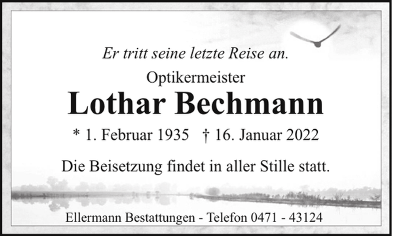 <p>Er tritt seine letzte Reise an.<br />Optikermeister</p><p>Lothar Bechmann<br />* 1. Februar 1935 † 16. Januar 2022</p><p>Die Beisetzung findet in aller Stille statt.<br />Ellermann Bestattungen - Telefon 0471 - 43124</p>