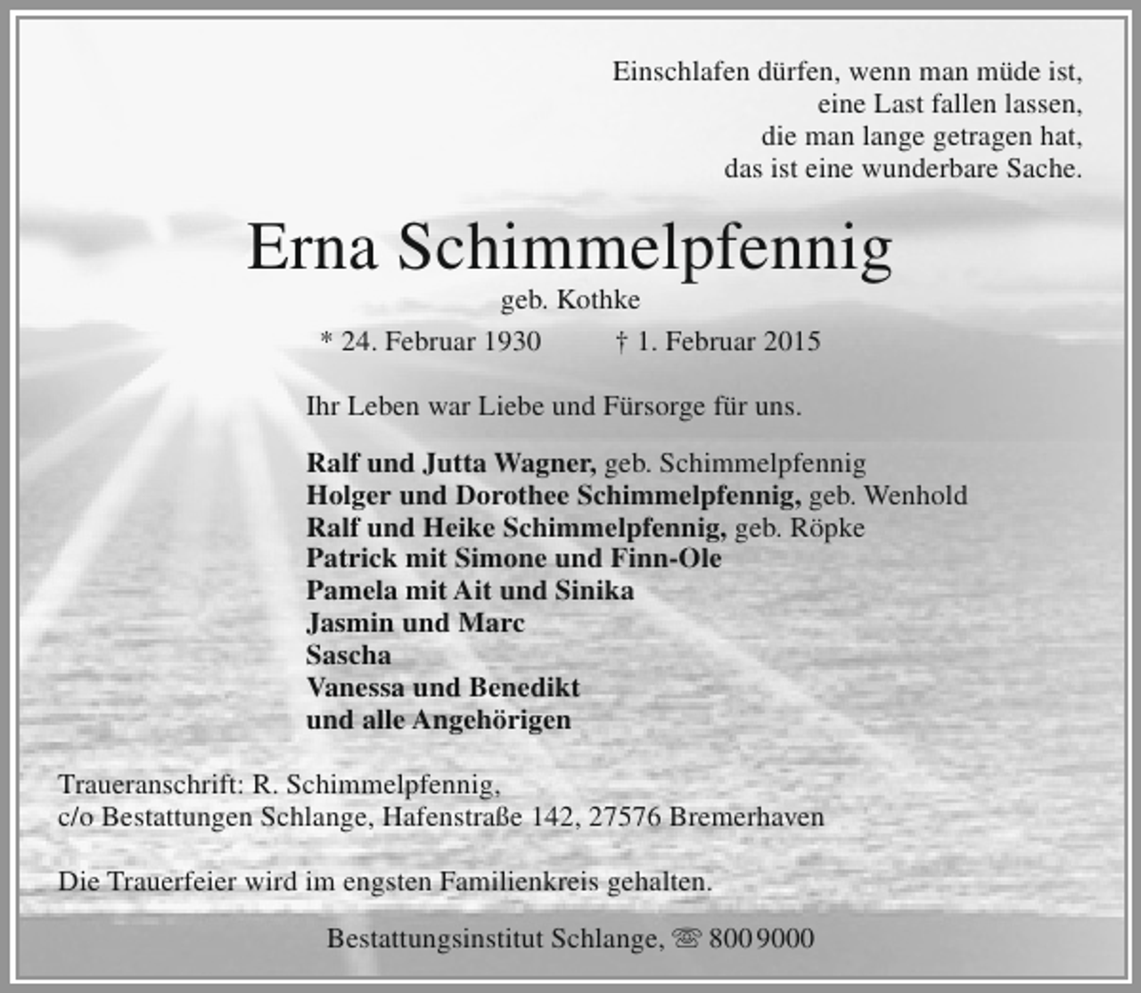 <p>Einschlafen dürfen, wenn man müde ist,<br />eine Last fallen lassen,<br />die man lange getragen hat,<br />das ist eine wunderbare Sache.</p><p>Erna Schimmelpfennig<br />geb. Kothke<br />* 24. Februar 1930<br />† 1. Februar 2015</p><p>Ihr Leben war Liebe und Fürsorge für uns.<br />Ralf und Jutta Wagner, geb. Schimmelpfennig<br />Holger und Dorothee Schimmelpfennig, geb. Wenhold<br />Ralf und Heike Schimmelpfennig, geb. Röpke<br />Patrick mit Simone und Finn-Ole<br />Pamela mit Ait und Sinika<br />Jasmin und Marc<br />Sascha<br />Vanessa und Benedikt<br />und alle Angehörigen<br />Traueranschrift: R. Schimmelpfennig,<br />c/o Bestattungen Schlange, Hafenstraße 142, 27576 Bremerhaven<br />Die Trauerfeier wird im engsten Familienkreis gehalten.<br />Bestattungsinstitut Schlange,  800 9000</p>