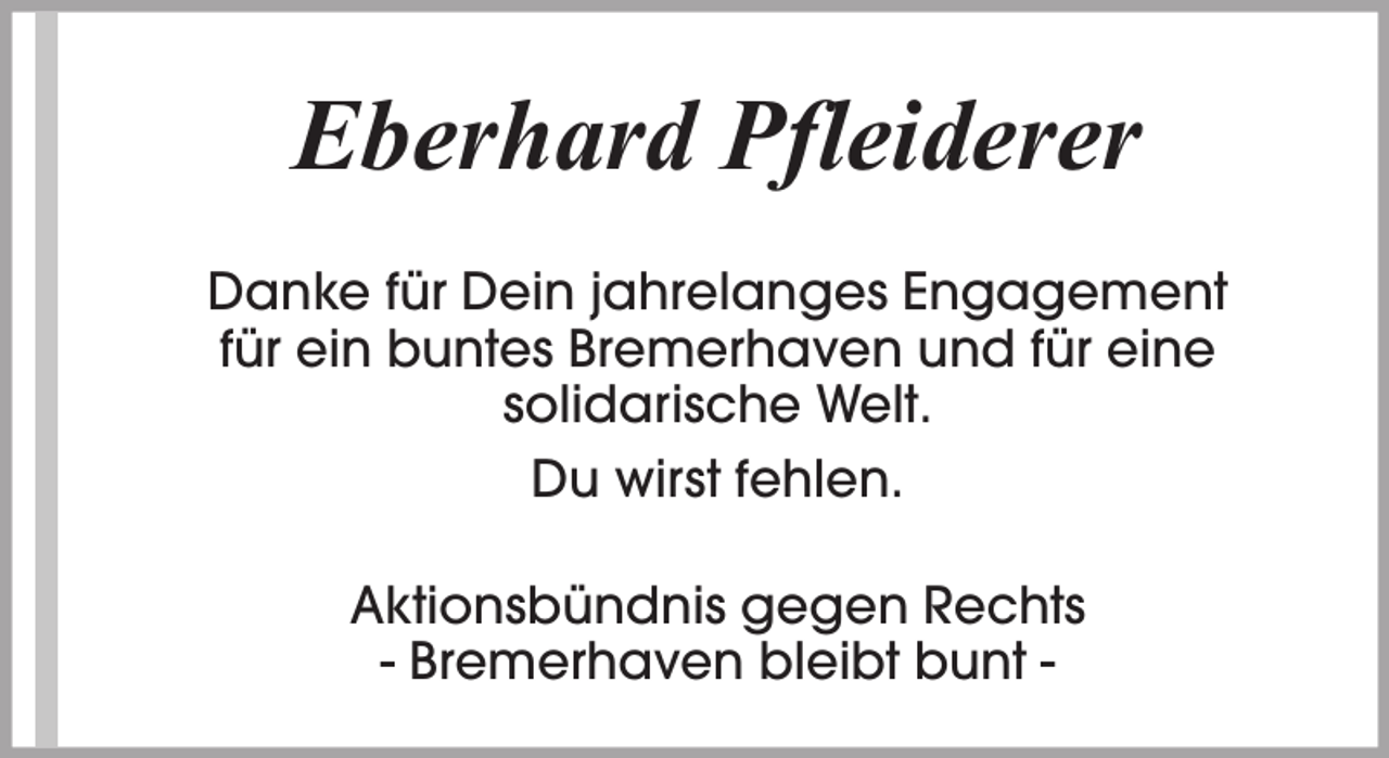 <p>Eberhard Pfleiderer<br />Danke für Dein jahrelanges Engagement<br />für ein buntes Bremerhaven und für eine<br />solidarische Welt.<br />Du wirst fehlen.<br />Aktionsbündnis gegen Rechts<br />- Bremerhaven bleibt bunt -</p>