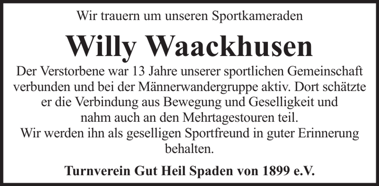 <p>Wir trauern um unseren Sportkameraden</p><p>Willy Waackhusen<br />Der Verstorbene war 13 Jahre unserer sportlichen Gemeinschaft<br />verbunden und bei der Männerwandergruppe aktiv. Dort schätzte<br />er die Verbindung aus Bewegung und Geselligkeit und<br />nahm auch an den Mehrtagestouren teil.<br />Wir werden ihn als geselligen Sportfreund in guter Erinnerung<br />behalten.<br />Turnverein Gut Heil Spaden von 1899 e.V.</p>