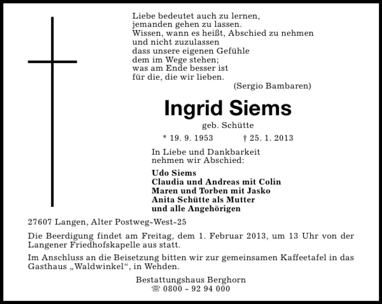 <p>Liebe bedeutet auch zu lernen,<br />jemanden gehen zu lassen.<br />Wissen, wann es heißt, Abschied zu nehmen<br />und nicht zuzulassen<br />dass unsere eigenen Gefühle<br />dem im Wege stehen;<br />was am Ende besser ist<br />für die, die wir lieben.<br />(Sergio Bambaren)</p><p>Ingrid Siems</p><p>geb. Schütte<br />* 19. 9. 1953<br />† 25. 1. 2013<br />In Liebe und Dankbarkeit<br />nehmen wir Abschied:<br />Udo Siems<br />Claudia und Andreas mit Colin<br />Maren und Torben mit Jasko<br />Anita Schütte als Mutter<br />und alle Angehörigen<br />27607 Langen, Alter Postweg-West-25<br />Die Beerdigung findet am Freitag, dem 1. Februar 2013, um 13 Uhr von der<br />Langener Friedhofskapelle aus statt.<br />Im Anschluss an die Beisetzung bitten wir zur gemeinsamen Kaffeetafel in das<br />Gasthaus „Waldwinkel“, in Wehden.<br />Bestattungshaus Berghorn<br />s 0800 - 92 94 000</p>