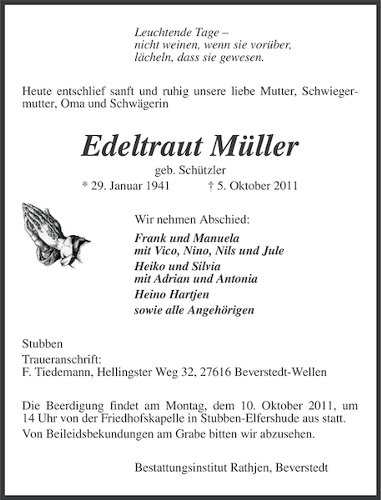 <p>Leuchtende Tage –<br />nicht weinen, wenn sie vorüber,<br />lächeln, dass sie gewesen.<br />Heute entschlief sanft und ruhig unsere liebe Mutter, Schwiegermutter, Oma und Schwägerin</p><p>Edeltraut Müller<br />geb. Schützler<br />* 29. Januar 1941<br />† 5. Oktober 2011<br />Wir nehmen Abschied:<br />Frank und Manuela<br />mit Vico, Nino, Nils und Jule<br />Heiko und Silvia<br />mit Adrian und Antonia<br />Heino Hartjen<br />sowie alle Angehörigen<br />Stubben<br />Traueranschrift:<br />F. Tiedemann, Hellingster Weg 32, 27616 Beverstedt-Wellen<br />Die Beerdigung findet am Montag, dem 10. Oktober 2011, um<br />14 Uhr von der Friedhofskapelle in Stubben-Elfershude aus statt.<br />Von Beileidsbekundungen am Grabe bitten wir abzusehen.<br />Bestattungsinstitut Rathjen, Beverstedt</p>