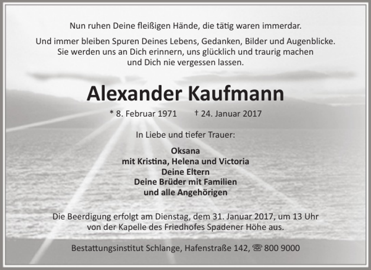 <p>Nun ruhen Deine fleißigen Hände, die tätig waren immerdar.<br />Und immer bleiben Spuren Deines Lebens, Gedanken, Bilder und Augenblicke.<br />Sie werden uns an Dich erinnern, uns glücklich und traurig machen<br />und Dich nie vergessen lassen.</p>
<p>Alexander Kaufmann<br />* 8. Februar 1971</p>
<p>† 24. Januar 2017</p>
<p>In Liebe und tiefer Trauer:<br />Oksana<br />mit Kristina, Helena und Victoria<br />Deine Eltern<br />Deine Brüder mit Familien<br />und alle Angehörigen<br />Die Beerdigung erfolgt am Dienstag, dem 31. Januar 2017, um 13 Uhr<br />von der Kapelle des Friedhofes Spadener Höhe aus.<br />Bestattungsinstitut Schlange, Hafenstraße 142,  800 9000</p>