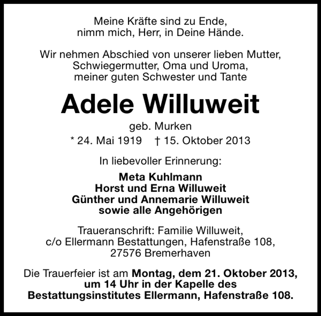<p>Meine Kräfte sind zu Ende,<br />nimm mich, Herr, in Deine Hände.<br />Wir nehmen Abschied von unserer lieben Mutter,<br />Schwiegermutter, Oma und Uroma,<br />meiner guten Schwester und Tante</p><p>Adele Willuweit<br />geb. Murken<br />* 24. Mai 1919 † 15. Oktober 2013<br />In liebevoller Erinnerung:<br />Meta Kuhlmann<br />Horst und Erna Willuweit<br />Günther und Annemarie Willuweit<br />sowie alle Angehörigen<br />Traueranschrift: Familie Willuweit,<br />c/o Ellermann Bestattungen, Hafenstraße 108,<br />27576 Bremerhaven<br />Die Trauerfeier ist am Montag, dem 21. Oktober 2013,<br />um 14 Uhr in der Kapelle des<br />Bestattungsinstitutes Ellermann, Hafenstraße 108.</p>