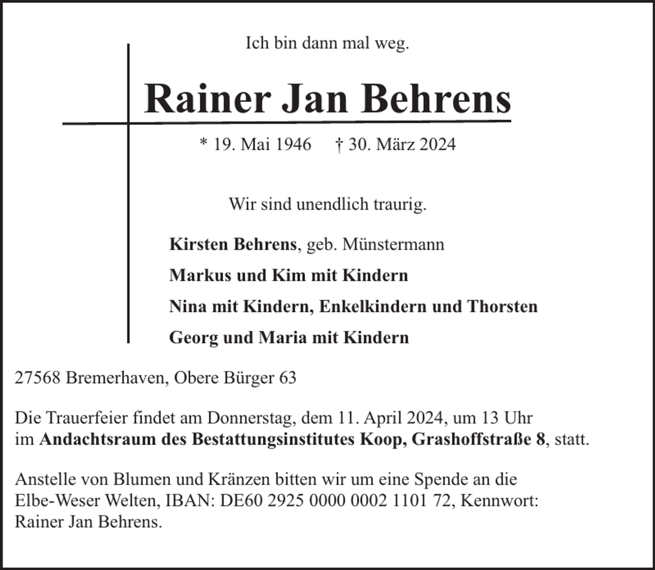 <p>Ich bin dann mal weg.</p><p>Rainer Jan Behrens<br />* 19. Mai 1946</p><p>† 30. März 2024</p><p>Wir sind unendlich traurig.<br />Kirsten Behrens, geb. Münstermann<br />Markus und Kim mit Kindern<br />Nina mit Kindern, Enkelkindern und Thorsten<br />Georg und Maria mit Kindern<br />27568 Bremerhaven, Obere Bürger 63<br />Die Trauerfeier findet am Donnerstag, dem 11. April 2024, um 13 Uhr<br />im Andachtsraum des Bestattungsinstitutes Koop, Grashoffstraße 8, statt.<br />Anstelle von Blumen und Kränzen bitten wir um eine Spende an die<br />Elbe-Weser Welten, IBAN: DE60 2925 02 1101 72, Kennwort:<br />Rainer Jan Behrens.</p>