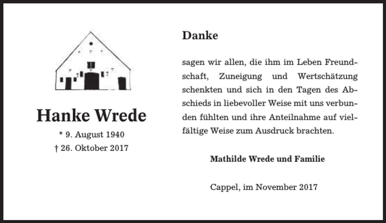 <p>Danke<br />sagen wir allen, die ihm im Leben Freundschaft,</p><p>Zuneigung</p><p>und</p><p>Wertschätzung</p><p>schenkten und sich in den Tagen des Ab-</p><p>Hanke Wrede<br />* 9. August 1940<br />† 26. Oktober 2017</p><p>schieds in liebevoller Weise mit uns verbunden fühlten und ihre Anteilnahme auf vielfältige Weise zum Ausdruck brachten.<br />Mathilde Wrede und Familie<br />Cappel, im November 2017</p>