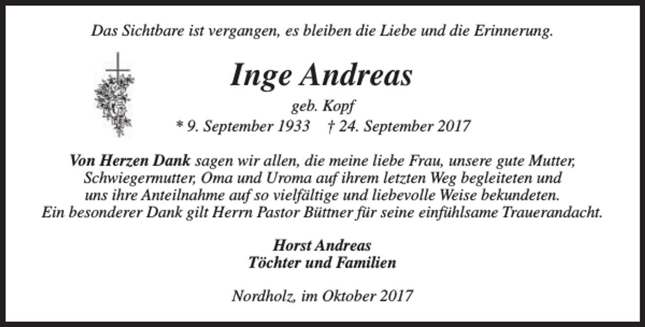 <p>Das Sichtbare ist vergangen, es bleiben die Liebe und die Erinnerung.</p><p>Inge Andreas</p><p>geb. Kopf<br />* 9. September 1933 † 24. September 2017<br />Von Herzen Dank sagen wir allen, die meine liebe Frau, unsere gute Mutter,<br />Schwiegermutter, Oma und Uroma auf ihrem letzten Weg begleiteten und<br />uns ihre Anteilnahme auf so vielfältige und liebevolle Weise bekundeten.<br />Ein besonderer Dank gilt Herrn Pastor Büttner für seine einfühlsame Trauerandacht.<br />Horst Andreas<br />Töchter und Familien<br />Nordholz, im Oktober 2017</p>