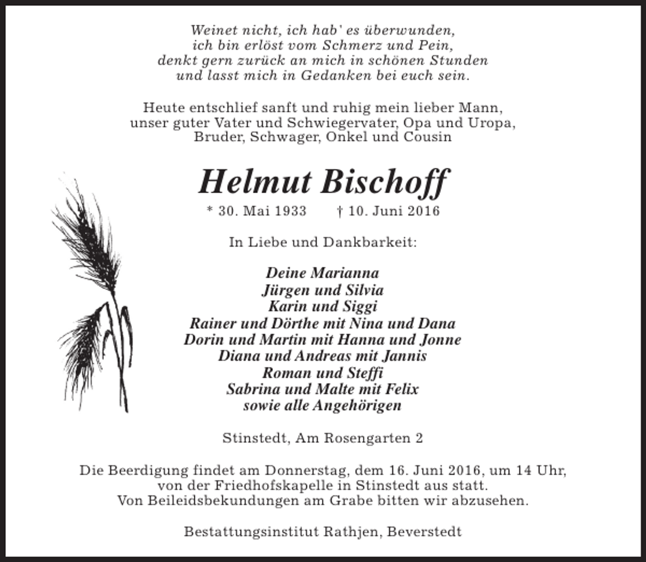 <p>Weinet nicht, ich hab' es überwunden,<br />ich bin erlöst vom Schmerz und Pein,<br />denkt gern zurück an mich in schönen Stunden<br />und lasst mich in Gedanken bei euch sein.<br />Heute entschlief sanft und ruhig mein lieber Mann,<br />unser guter Vater und Schwiegervater, Opa und Uropa,<br />Bruder, Schwager, Onkel und Cousin</p><p>Helmut Bischoff<br />* 30. Mai 1933</p><p>† 10. Juni 2016</p><p>In Liebe und Dankbarkeit:</p><p>Deine Marianna<br />Jürgen und Silvia<br />Karin und Siggi<br />Rainer und Dörthe mit Nina und Dana<br />Dorin und Martin mit Hanna und Jonne<br />Diana und Andreas mit Jannis<br />Roman und Steffi<br />Sabrina und Malte mit Felix<br />sowie alle Angehörigen<br />Stinstedt, Am Rosengarten 2<br />Die Beerdigung findet am Donnerstag, dem 16. Juni 2016, um 14 Uhr,<br />von der Friedhofskapelle in Stinstedt aus statt.<br />Von Beileidsbekundungen am Grabe bitten wir abzusehen.<br />Bestattungsinstitut Rathjen, Beverstedt</p>