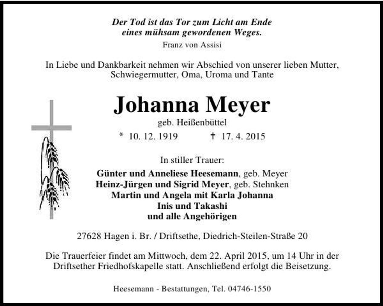 <p>Der Tod ist das Tor zum Licht am Ende<br />eines mühsam gewordenen Weges.<br />Franz von Assisi</p><p>In Liebe und Dankbarkeit nehmen wir Abschied von unserer lieben Mutter,<br />Schwiegermutter, Oma, Uroma und Tante</p><p>Johanna Meyer<br />geb. Heißenbüttel<br />* 10. 12. 1919<br />B 17. 4. 2015</p><p>In stiller Trauer:<br />Günter und Anneliese Heesemann, geb. Meyer<br />Heinz-Jürgen und Sigrid Meyer, geb. Stehnken<br />Martin und Angela mit Karla Johanna<br />Inis und Takashi<br />und alle Angehörigen<br />27628 Hagen i. Br. / Driftsethe, Diedrich-Steilen-Straße 20<br />Die Trauerfeier findet am Mittwoch, dem 22. April 2015, um 14 Uhr in der<br />Driftsether Friedhofskapelle statt. Anschließend erfolgt die Beisetzung.<br />Heesemann - Bestattungen, Tel. 04746-1550</p>