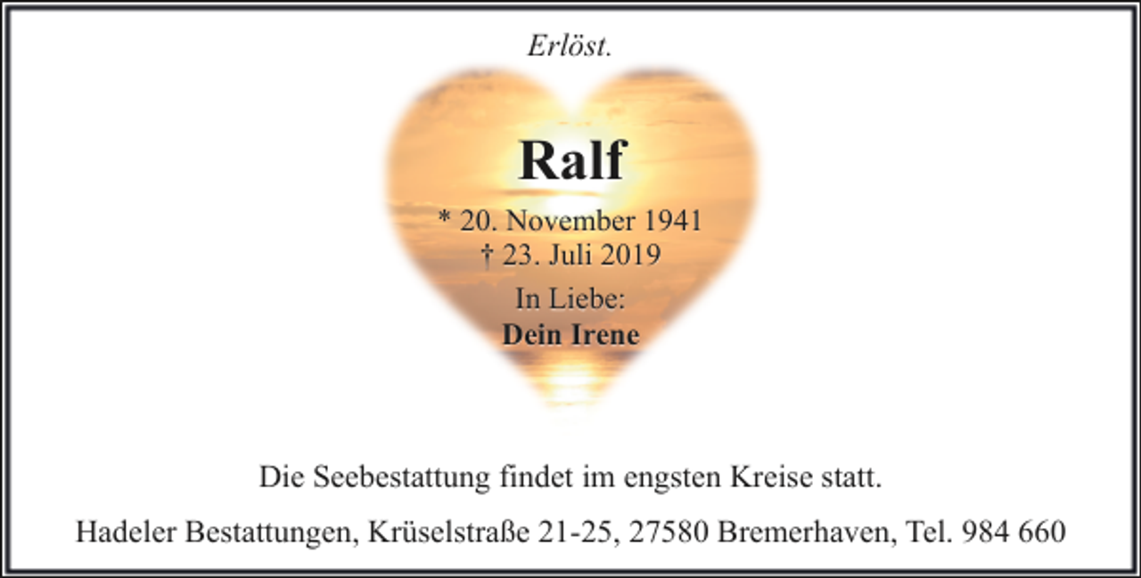 <p>Erlöst.</p><p>Ralf<br />* 20. November 1941<br />† 23. Juli 2019<br />In Liebe:<br />Dein Irene</p><p>Die Seebestattung findet im engsten Kreise statt.<br />Hadeler Bestattungen, Krüselstraße 21-25, 27580 Bremerhaven, Tel. 984 660</p>