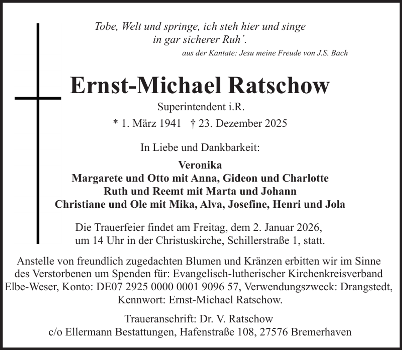 <p>Tobe, Welt und springe, ich steh hier und singe<br />in gar sicherer Ruh´.<br />aus der Kantate: Jesu meine Freude von J.S. Bach</p><p>Ernst-Michael Ratschow<br />Superintendent i.R.<br />* 1. März 1941 † 23. Dezember 2025<br />In Liebe und Dankbarkeit:<br />Veronika<br />Margarete und Otto mit Anna, Gideon und Charlotte<br />Ruth und Reemt mit Marta und Johann<br />Christiane und Ole mit Mika, Alva, Josefine, Henri und Jola<br />Die Trauerfeier findet am Freitag, dem 2. Januar 2026,<br />um 14 Uhr in der Christuskirche, Schillerstraße 1, statt.<br />Anstelle von freundlich zugedachten Blumen und Kränzen erbitten wir im Sinne<br />des Verstorbenen um Spenden für: Evangelisch-lutherischer Kirchenkreisverband<br />Elbe-Weser, Konto: DE07 2925 01 9096 57, Verwendungszweck: Drangstedt,<br />Kennwort: Ernst-Michael Ratschow.<br />Traueranschrift: Dr. V. Ratschow<br />c/o Ellermann Bestattungen, Hafenstraße 108, 27576 Bremerhaven</p>