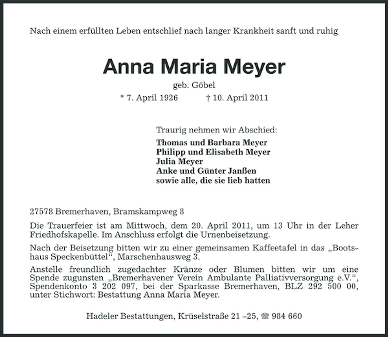<p>Nach einem erfüllten Leben entschlief nach langer Krankheit sanft und ruhig</p><p>Anna Maria Meyer<br />geb. Göbel<br />* 7. April 1926 † 10. April 2011</p><p>Traurig nehmen wir Abschied:<br />Thomas und Barbara Meyer<br />Philipp und Elisabeth Meyer<br />Julia Meyer<br />Anke und Günter Janßen<br />sowie alle, die sie lieb hatten</p><p>27578 Bremerhaven, Bramskampweg 8<br />Die Trauerfeier ist am Mittwoch, dem 20. April 2011, um 13 Uhr in der Leher Friedhofskapelle. Im Anschluss erfolgt die Urnenbeisetzung.<br />Nach der Beisetzung bitten wir zu einer gemeinsamen Kaffeetafel in das „Bootshaus Speckenbüttel“, Marschenhausweg 3.<br />Anstelle freundlich zugedachter Kränze oder Blumen bitten wir um eine<br />Spende zugunsten „Bremerhavener Verein Ambulante Palliativversorgung e.V.“, Spendenkonto 3 202 097, bei der Sparkasse Bremerhaven, BLZ 292 500 00,<br />unter Stichwort: Bestattung Anna Maria Meyer.<br />Hadeler Bestattungen, Krüselstraße 21 –25, T 984 660</p>