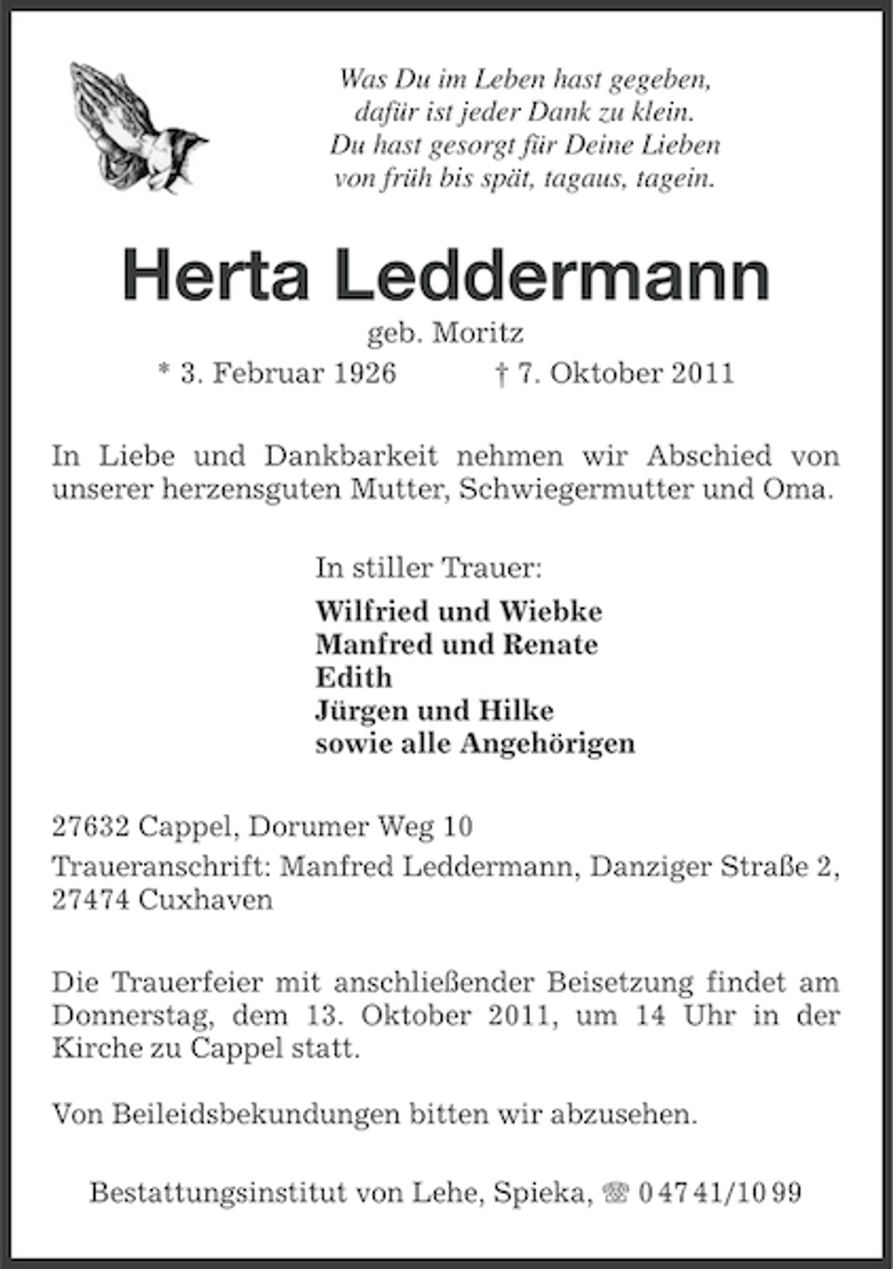 <p>Was Du im Leben hast gegeben,<br />dafür ist jeder Dank zu klein.<br />Du hast gesorgt für Deine Lieben<br />von früh bis spät, tagaus, tagein.</p><p>Herta Leddermann<br />geb. Moritz<br />* 3. Februar 1926<br />† 7. Oktober 2011<br />In Liebe und Dankbarkeit nehmen wir Abschied von<br />unserer herzensguten Mutter, Schwiegermutter und Oma.<br />In stiller Trauer:<br />Wilfried und Wiebke<br />Manfred und Renate<br />Edith<br />Jürgen und Hilke<br />sowie alle Angehörigen<br />27632 Cappel, Dorumer Weg 10<br />Traueranschrift: Manfred Leddermann, Danziger Straße 2,<br />27474 Cuxhaven<br />Die Trauerfeier mit anschließender Beisetzung findet am<br />Donnerstag, dem 13. Oktober 2011, um 14 Uhr in der<br />Kirche zu Cappel statt.<br />Von Beileidsbekundungen bitten wir abzusehen.<br />Bestattungsinstitut von Lehe, Spieka, 0 47 41/10 99</p>