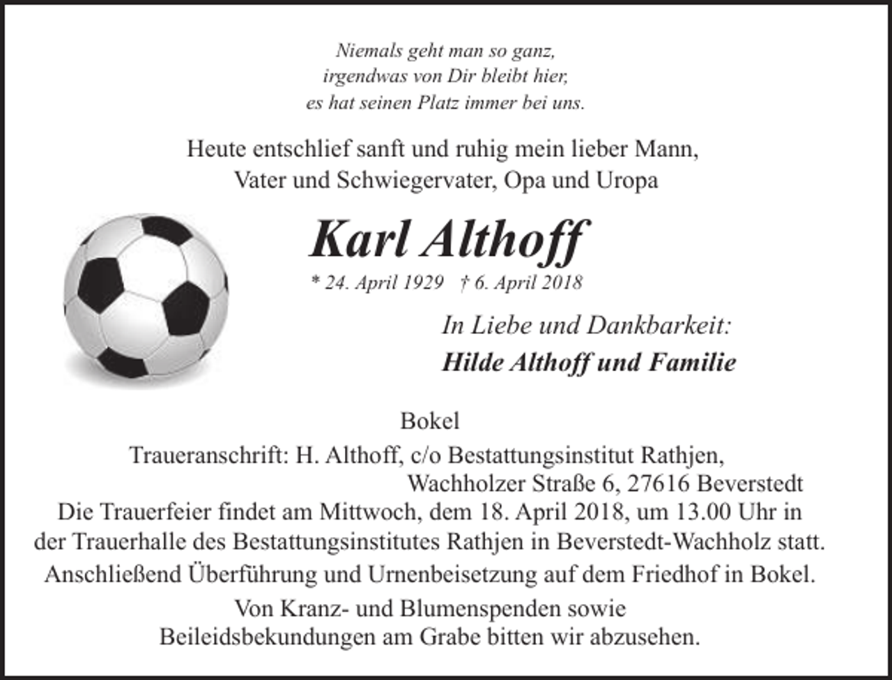 <p>Niemals geht man so ganz,<br />irgendwas von Dir bleibt hier,<br />es hat seinen Platz immer bei uns.</p><p>Heute entschlief sanft und ruhig mein lieber Mann,<br />Vater und Schwiegervater, Opa und Uropa</p><p>Karl Althoff</p><p>* 24. April 1929 † 6. April 2018</p><p>In Liebe und Dankbarkeit:<br />Hilde Althoff und Familie<br />Bokel<br />Traueranschrift: H. Althoff, c/o Bestattungsinstitut Rathjen,<br />Wachholzer Straße 6, 27616 Beverstedt<br />Die Trauerfeier findet am Mittwoch, dem 18. April 2018, um 13.00 Uhr in<br />der Trauerhalle des Bestattungsinstitutes Rathjen in Beverstedt-Wachholz statt.<br />Anschließend Überführung und Urnenbeisetzung auf dem Friedhof in Bokel.<br />Von Kranz- und Blumenspenden sowie<br />Beileidsbekundungen am Grabe bitten wir abzusehen.</p>