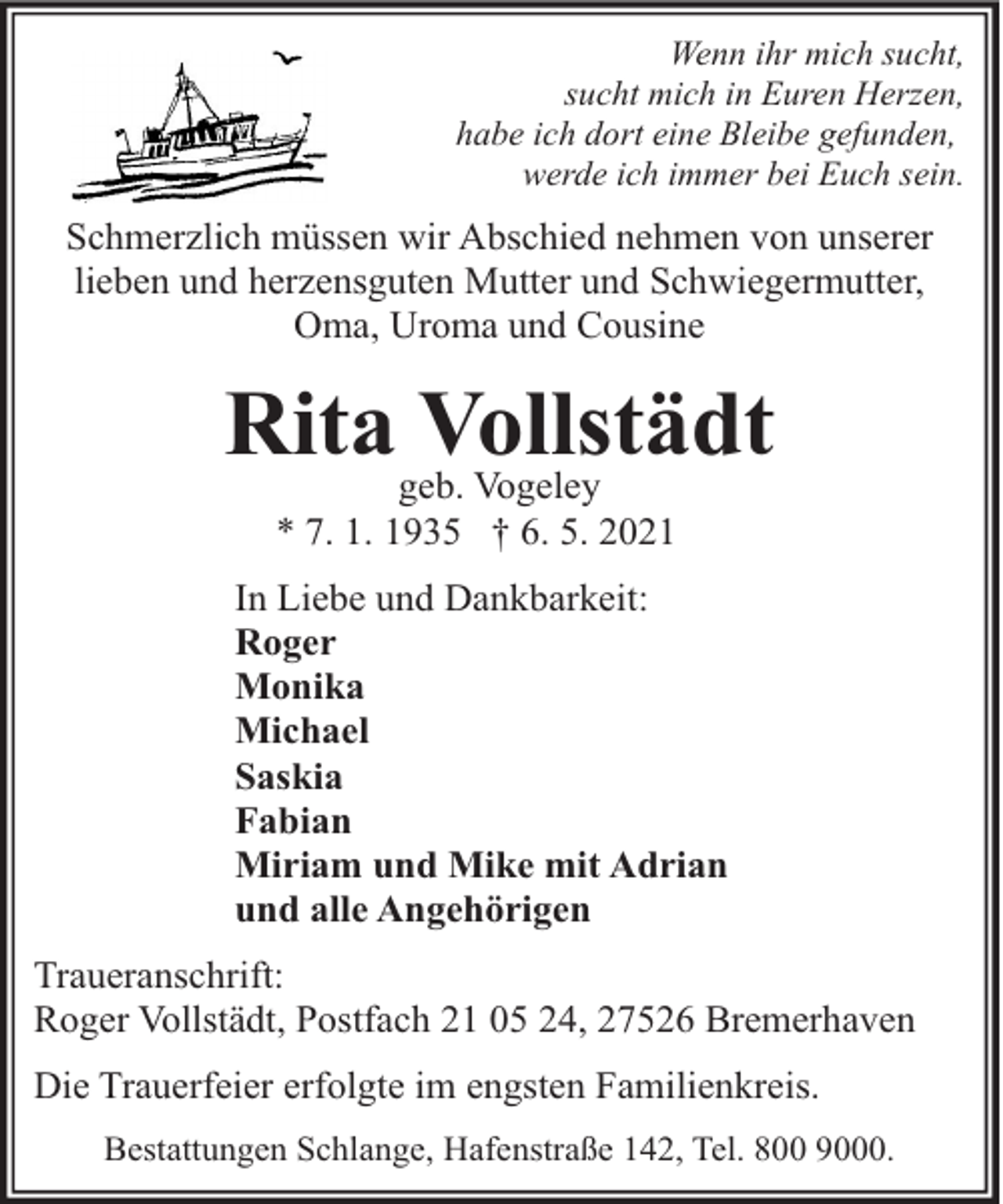 <p>Wenn ihr mich sucht,<br />sucht mich in Euren Herzen,<br />habe ich dort eine Bleibe gefunden,<br />werde ich immer bei Euch sein.</p><p>Schmerzlich müssen wir Abschied nehmen von unserer<br />lieben und herzensguten Mutter und Schwiegermutter,<br />Oma, Uroma und Cousine</p><p>Ritageb.<br />Vollstädt<br />Vogeley<br />* 7. 1. 1935 † 6. 5. 2021</p><p>In Liebe und Dankbarkeit:<br />Roger<br />Monika<br />Michael<br />Saskia<br />Fabian<br />Miriam und Mike mit Adrian<br />und alle Angehörigen<br />Traueranschrift:<br />Roger Vollstädt, Postfach 21 05 24, 27526 Bremerhaven<br />Die Trauerfeier erfolgte im engsten Familienkreis.<br />Bestattungen Schlange, Hafenstraße 142, Tel. 800 9000.</p>