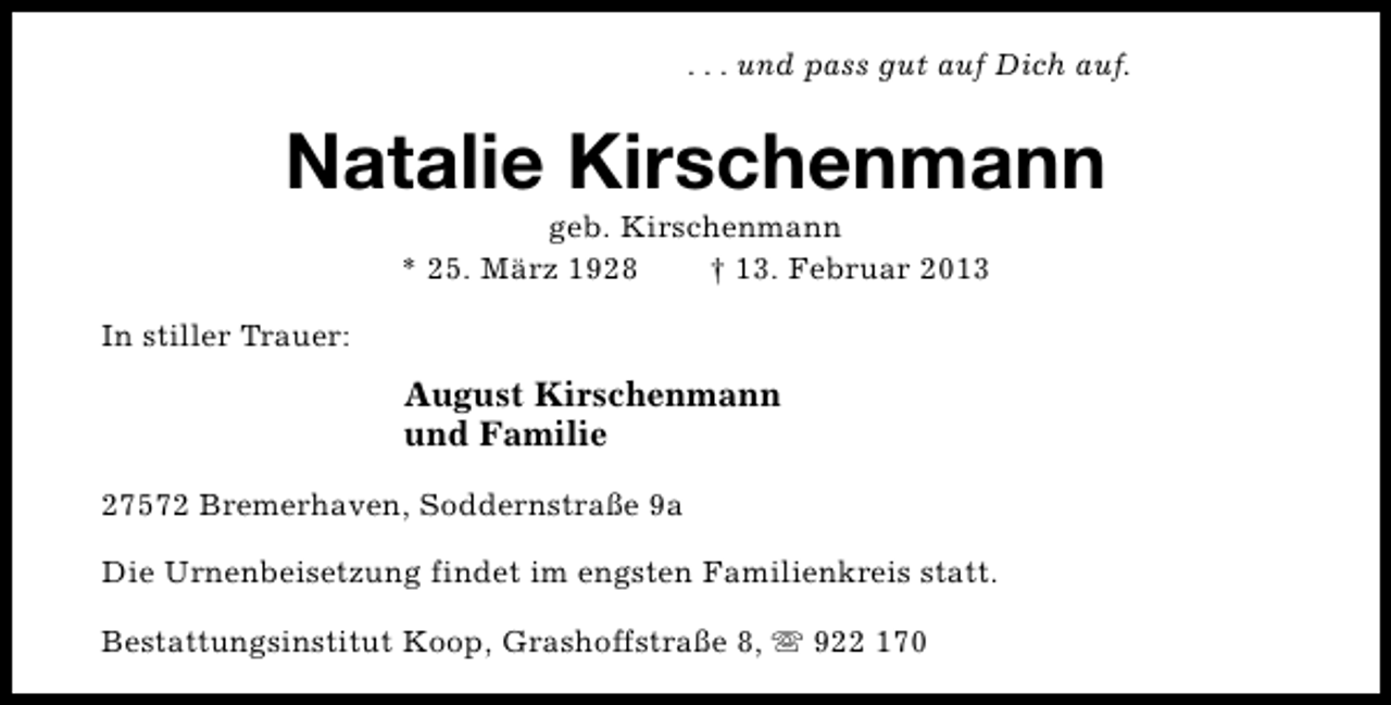<p>. . . und pass gut auf Dich auf.</p><p>Natalie Kirschenmann<br />geb. Kirschenmann<br />* 25. März 1928<br />† 13. Februar 2013</p><p>In stiller Trauer:</p><p>August Kirschenmann<br />und Familie<br />27572 Bremerhaven, Soddernstraße 9a<br />Die Urnenbeisetzung findet im engsten Familienkreis statt.<br />Bestattungsinstitut Koop, Grashoffstraße 8, s 922 170</p>