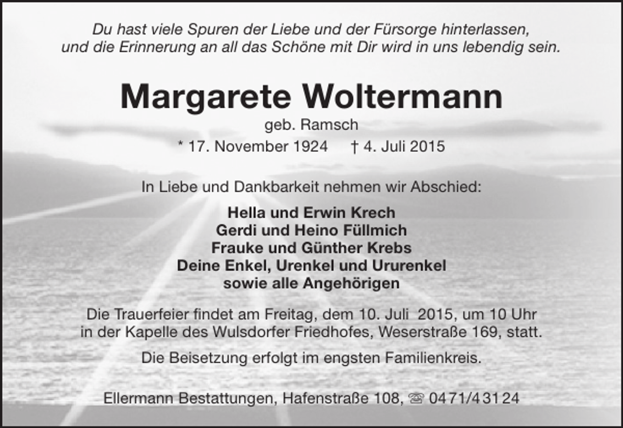 <p>Du hast viele Spuren der Liebe und der Fürsorge hinterlassen,<br />und die Erinnerung an all das Schöne mit Dir wird in uns lebendig sein.</p><p>Margarete Woltermann<br />geb. Ramsch<br />* 17. November 1924 † 4. Juli 2015</p><p>In Liebe und Dankbarkeit nehmen wir Abschied:<br />Hella und Erwin Krech<br />Gerdi und Heino Füllmich<br />Frauke und Günther Krebs<br />Deine Enkel, Urenkel und Ururenkel<br />sowie alle Angehörigen<br />Die Trauerfeier findet am Freitag, dem 10. Juli 2015, um 10 Uhr<br />in der Kapelle des Wulsdorfer Friedhofes, Weserstraße 169, statt.<br />Die Beisetzung erfolgt im engsten Familienkreis.<br />Ellermann Bestattungen, Hafenstraße 108,  04 71/4 31 24</p>