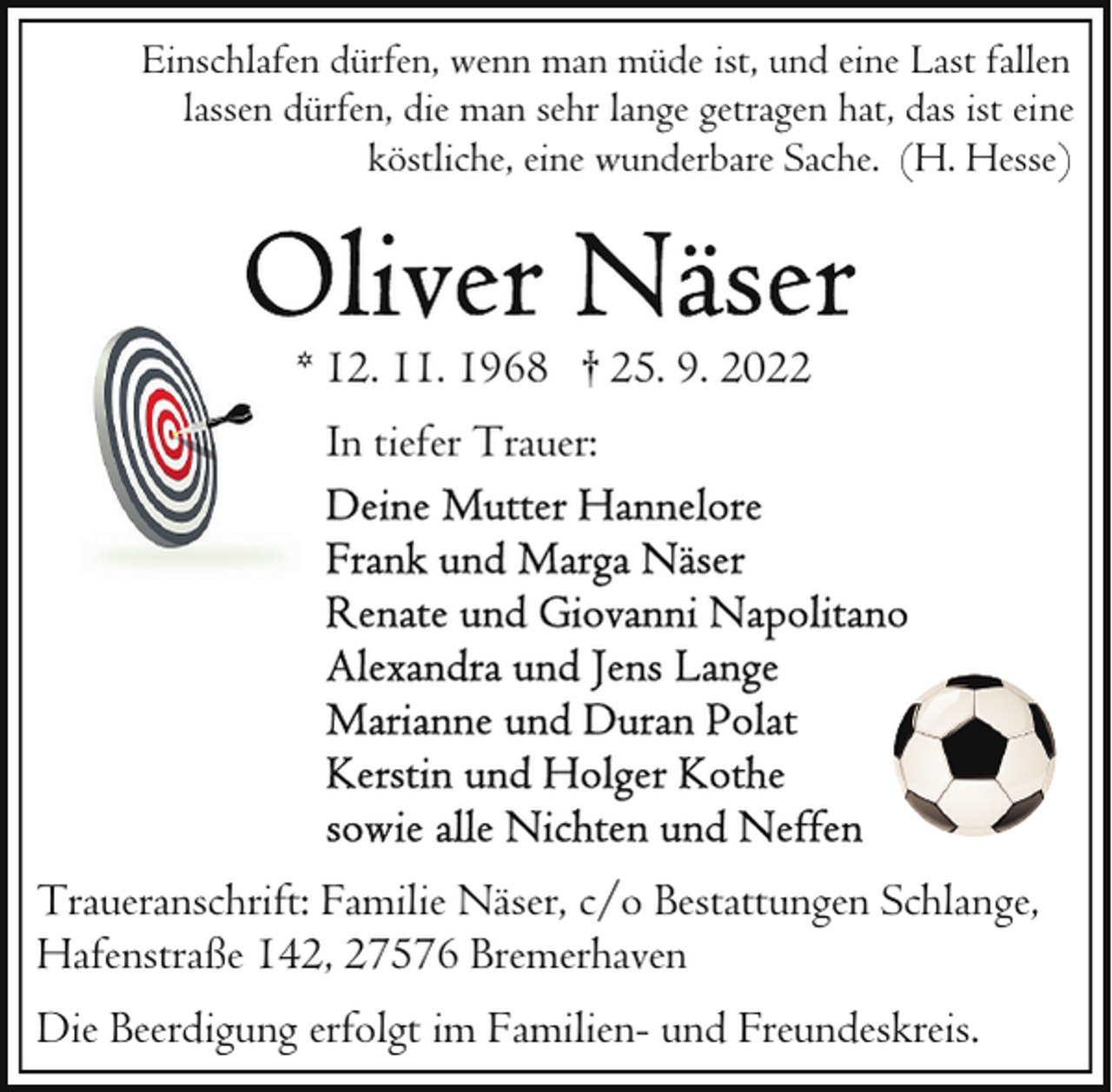 <p>Einschlafen dürfen, wenn man müde ist, und eine Last fallen<br />lassen dürfen, die man sehr lange getragen hat, das ist eine<br />köstliche, eine wunderbare Sache. (H. Hesse)</p><p>* 12. 11. 1968 † 25. 9. 2022<br />In tiefer Trauer:</p><p>Traueranschrift: Familie Näser, c/o Bestattungen Schlange,<br />Hafenstraße 142, 27576 Bremerhaven<br />Die Beerdigung erfolgt im Familien- und Freundeskreis.</p>