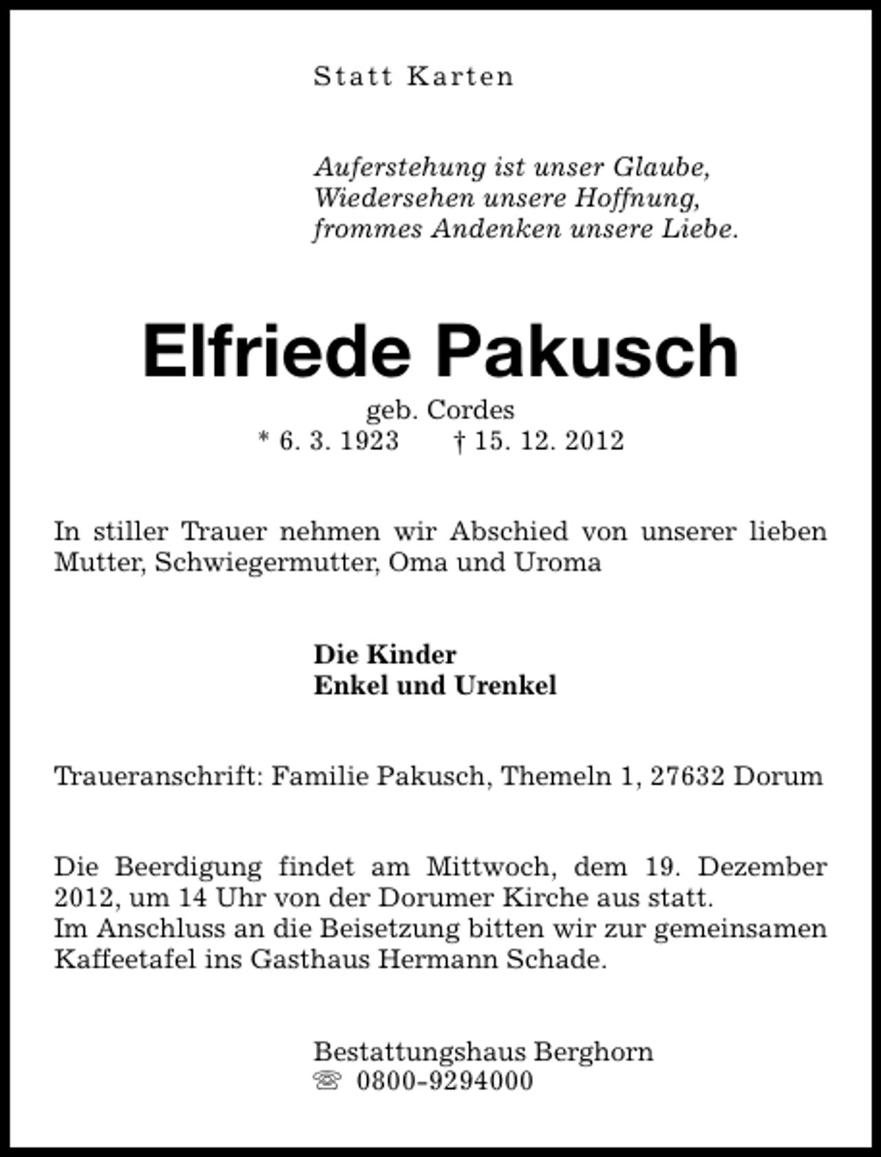 <p>Statt Karten<br />Auferstehung ist unser Glaube,<br />Wiedersehen unsere Hoffnung,<br />frommes Andenken unsere Liebe.</p><p>Elfriede Pakusch<br />geb. Cordes<br />* 6. 3. 1923<br />† 15. 12. 2012</p><p>In stiller Trauer nehmen wir Abschied von unserer lieben<br />Mutter, Schwiegermutter, Oma und Uroma<br />Die Kinder<br />Enkel und Urenkel<br />Traueranschrift: Familie Pakusch, Themeln 1, 27632 Dorum<br />Die Beerdigung findet am Mittwoch, dem 19. Dezember<br />2012, um 14 Uhr von der Dorumer Kirche aus statt.<br />Im Anschluss an die Beisetzung bitten wir zur gemeinsamen<br />Kaffeetafel ins Gasthaus Hermann Schade.<br />Bestattungshaus Berghorn<br />s 0800-9294000</p>