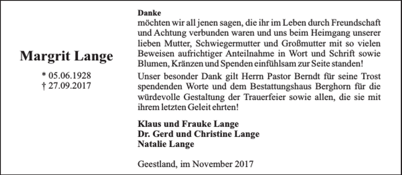 <p>Danke</p><p>Margrit Lange<br />* 05.06.1928<br />† 27.09.2017</p><p>möchten wir all jenen sagen, die ihr im Leben durch Freundschaft<br />und Achtung verbunden waren und uns beim Heimgang unserer<br />lieben Mutter, Schwiegermutter und Großmutter mit so vielen<br />Beweisen aufrichtiger Anteilnahme in Wort und Schrift sowie<br />Blumen, Kränzen und Spenden einfühlsam zur Seite standen!<br />Unser besonder Dank gilt Herrn Pastor Berndt für seine Trost<br />spendenden Worte und dem Bestattungshaus Berghorn für die<br />würdevolle Gestaltung der Trauerfeier sowie allen, die sie mit<br />ihrem letzten Geleit ehrten!<br />Klaus und Frauke Lange<br />Dr. Gerd und Christine Lange<br />Natalie Lange<br />Geestland, im November 2017</p>