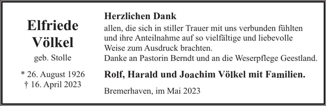 <p>Elfriede<br />Völkel<br />geb. Stolle</p><p>* 26. August 1926<br />† 16. April 2023</p><p>Herzlichen Dank</p><p>allen, die sich in stiller Trauer mit uns verbunden fühlten<br />und ihre Anteilnahme auf so vielfältige und liebevolle<br />Weise zum Ausdruck brachten.<br />Danke an Pastorin Berndt und an die Weserpflege Geestland.</p><p>Rolf, Harald und Joachim Völkel mit Familien.<br />Bremerhaven, im Mai 2023</p>