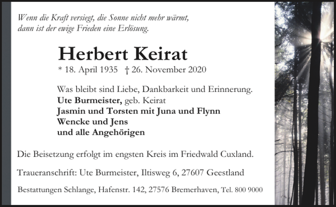 <p>Wenn die Kraft versiegt, die Sonne nicht mehr wärmt,<br />dann ist der ewige Frieden eine Erlösung.</p><p>Herbert Keirat</p><p>* 18. April 1935 † 26. November 2020</p><p>Was bleibt sind Liebe, Dankbarkeit und Erinnerung.<br />Ute Burmeister, geb. Keirat<br />Jasmin und Torsten mit Juna und Flynn<br />Wencke und Jens<br />und alle Angehörigen<br />Die Beisetzung erfolgt im engsten Kreis im Friedwald Cuxland.<br />Traueranschrift: Ute Burmeister, Iltisweg 6, 27607 Geestland<br />Bestattungen Schlange, Hafenstr. 142, 27576 Bremerhaven, Tel. 800 9000</p>