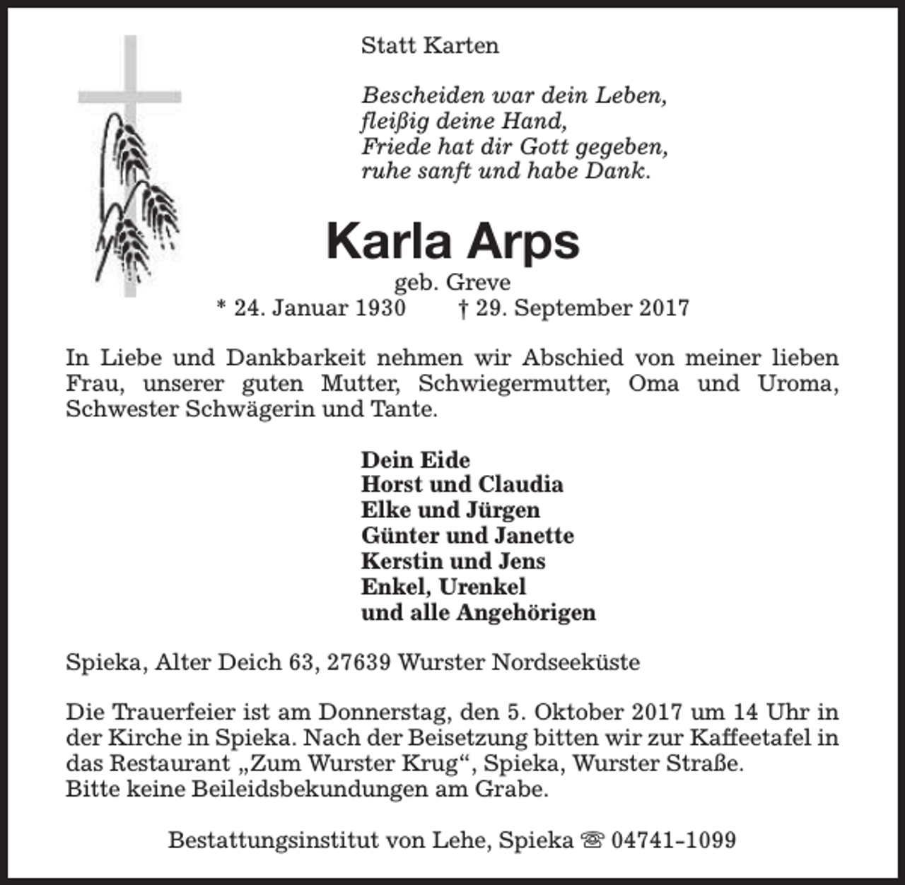 <p>Statt Karten<br />Bescheiden war dein Leben,<br />fleißig deine Hand,<br />Friede hat dir Gott gegeben,<br />ruhe sanft und habe Dank.</p><p>Karla Arps</p><p>geb. Greve<br />* 24. Januar 1930<br />† 29. September 2017<br />In Liebe und Dankbarkeit nehmen wir Abschied von meiner lieben<br />Frau, unserer guten Mutter, Schwiegermutter, Oma und Uroma,<br />Schwester Schwägerin und Tante.<br />Dein Eide<br />Horst und Claudia<br />Elke und Jürgen<br />Günter und Janette<br />Kerstin und Jens<br />Enkel, Urenkel<br />und alle Angehörigen<br />Spieka, Alter Deich 63, 27639 Wurster Nordseeküste<br />Die Trauerfeier ist am Donnerstag, den 5. Oktober 2017 um 14 Uhr in<br />der Kirche in Spieka. Nach der Beisetzung bitten wir zur Kaffeetafel in<br />das Restaurant „Zum Wurster Krug“, Spieka, Wurster Straße.<br />Bitte keine Beileidsbekundungen am Grabe.<br />Bestattungsinstitut von Lehe, Spieka s 04741-1099</p>
