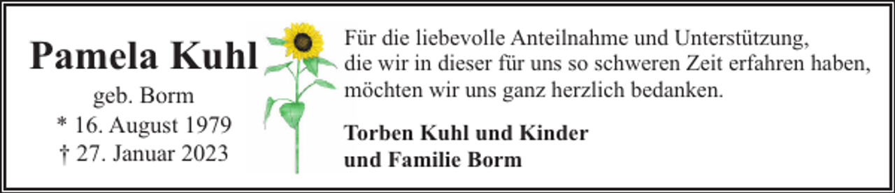 <p>Pamela Kuhl<br />geb. Borm<br />* 16. August 1979<br />† 27. Januar 2023</p><p>Für die liebevolle Anteilnahme und Unterstützung,<br />die wir in dieser für uns so schweren Zeit erfahren haben,<br />möchten wir uns ganz herzlich bedanken.<br />Torben Kuhl und Kinder<br />und Familie Borm</p>