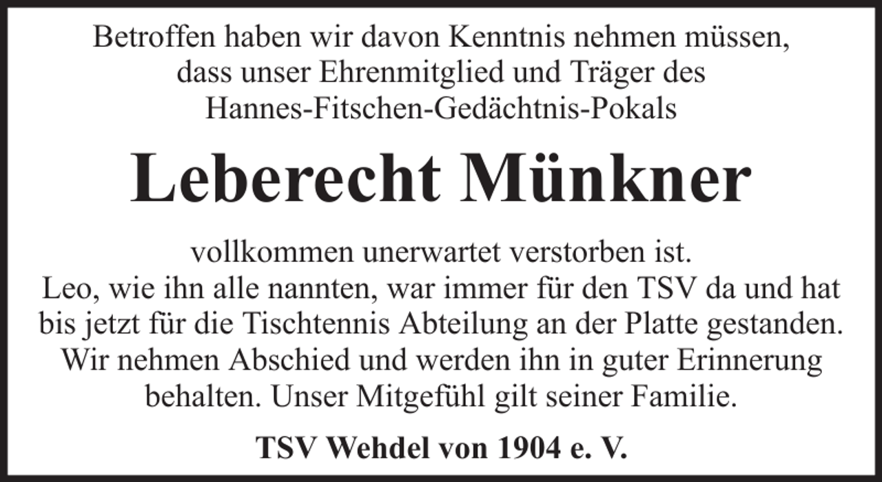 <p>Betroffen haben wir davon Kenntnis nehmen müssen,<br />dass unser Ehrenmitglied und Träger des<br />Hannes-Fitschen-Gedächtnis-Pokals</p><p>Leberecht Münkner<br />vollkommen unerwartet verstorben ist.<br />Leo, wie ihn alle nannten, war immer für den TSV da und hat<br />bis jetzt für die Tischtennis Abteilung an der Platte gestanden.<br />Wir nehmen Abschied und werden ihn in guter Erinnerung<br />behalten. Unser Mitgefühl gilt seiner Familie.<br />TSV Wehdel von 1904 e. V.</p>
