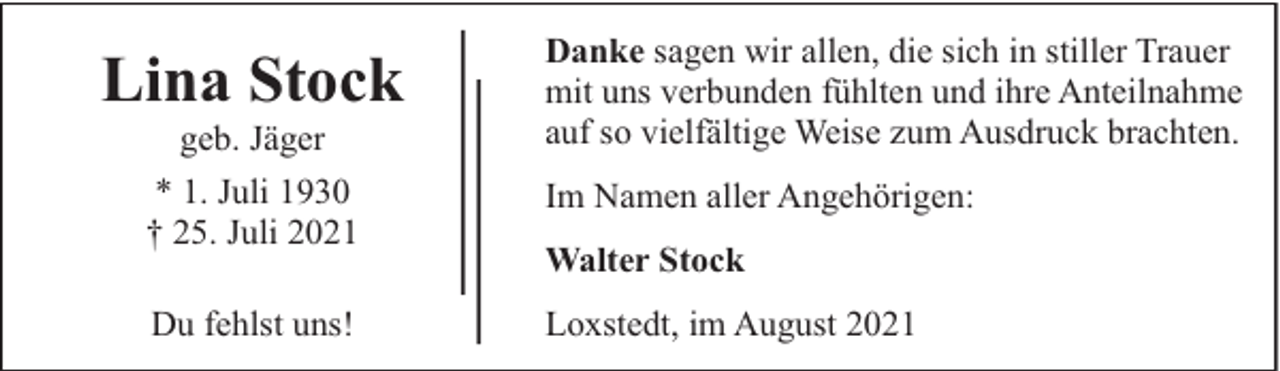 <p>Lina Stock<br />geb. Jäger</p><p>Danke sagen wir allen, die sich in stiller Trauer<br />mit uns verbunden fühlten und ihre Anteilnahme<br />auf so vielfältige Weise zum Ausdruck brachten.</p><p>* 1. Juli 1930<br />† 25. Juli 2021</p><p>Im Namen aller Angehörigen:</p><p>Du fehlst uns!</p><p>Loxstedt, im August 2021</p><p>Walter Stock</p>