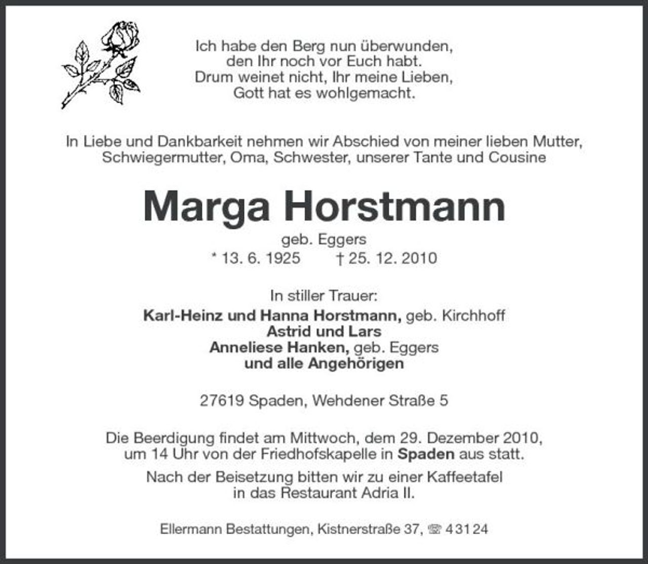 <p>Ich habe den Berg nun überwunden,<br />den Ihr noch vor Euch habt.<br />Drum weinet nicht, Ihr meine Lieben,<br />Gott hat es wohlgemacht.<br />In Liebe und Dankbarkeit nehmen wir Abschied von meiner lieben Mutter,<br />Schwiegermutter, Oma, Schwester, unserer Tante und Cousine<br />Marga Horstmann<br />geb. Eggers<br />* 13. 6. 1925 † 25. 12. 2010<br />In stiller Trauer:<br />Karl-Heinz und Hanna Horstmann, geb. Kirchhoff<br />Astrid und Lars<br />Anneliese Hanken, geb. Eggers<br />und alle Angehörigen<br />27619 Spaden, Wehdener Straße 5<br />Die Beerdigung findet am Mittwoch, dem 29. Dezember 2010,<br />um 14 Uhr von der Friedhofskapelle in Spaden aus statt.<br />Nach der Beisetzung bitten wir zu einer Kaffeetafel<br />in das Restaurant Adria II.<br />Ellermann Bestattungen, Kistnerstraße 37, T 4 31 24</p>