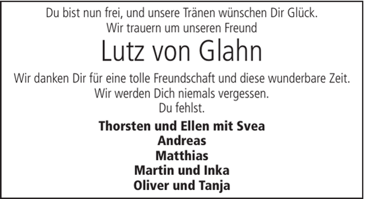 <p>Du bist nun frei, und unsere Tränen wünschen Dir Glück.<br />Wir trauern um unseren Freund</p><p>Lutz von Glahn</p><p>Wir danken Dir für eine tolle Freundschaft und diese wunderbare Zeit.<br />Wir werden Dich niemals vergessen.<br />Du fehlst.<br />Thorsten und Ellen mit Svea<br />Andreas<br />Matthias<br />Martin und Inka<br />Oliver und Tanja</p>