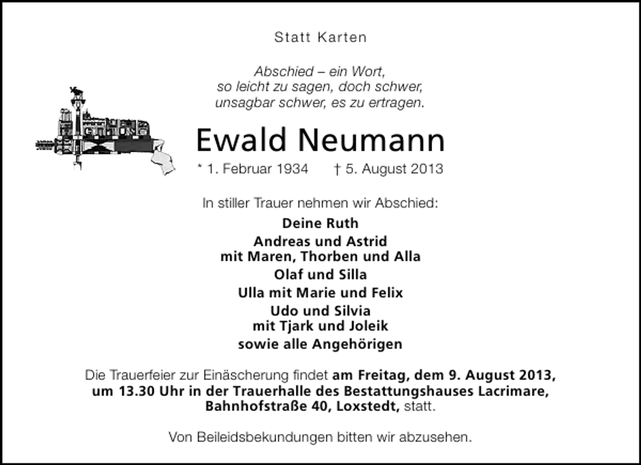 <p>Statt Karten<br />Abschied – ein Wort,<br />so leicht zu sagen, doch schwer,<br />unsagbar schwer, es zu ertragen.</p><p>Ewald Neumann<br />* 1. Februar 1934</p><p>† 5. August 2013</p><p>In stiller Trauer nehmen wir Abschied:<br />Deine Ruth<br />Andreas und Astrid<br />mit Maren, Thorben und Alla<br />Olaf und Silla<br />Ulla mit Marie und Felix<br />Udo und Silvia<br />mit Tjark und Joleik<br />sowie alle Angehörigen<br />Die Trauerfeier zur Einäscherung ﬁndet am Freitag, dem 9. August 2013,<br />um 13.30 Uhr in der Trauerhalle des Bestattungshauses Lacrimare,<br />Bahnhofstraße 40, Loxstedt, statt.<br />Von Beileidsbekundungen bitten wir abzusehen.</p>