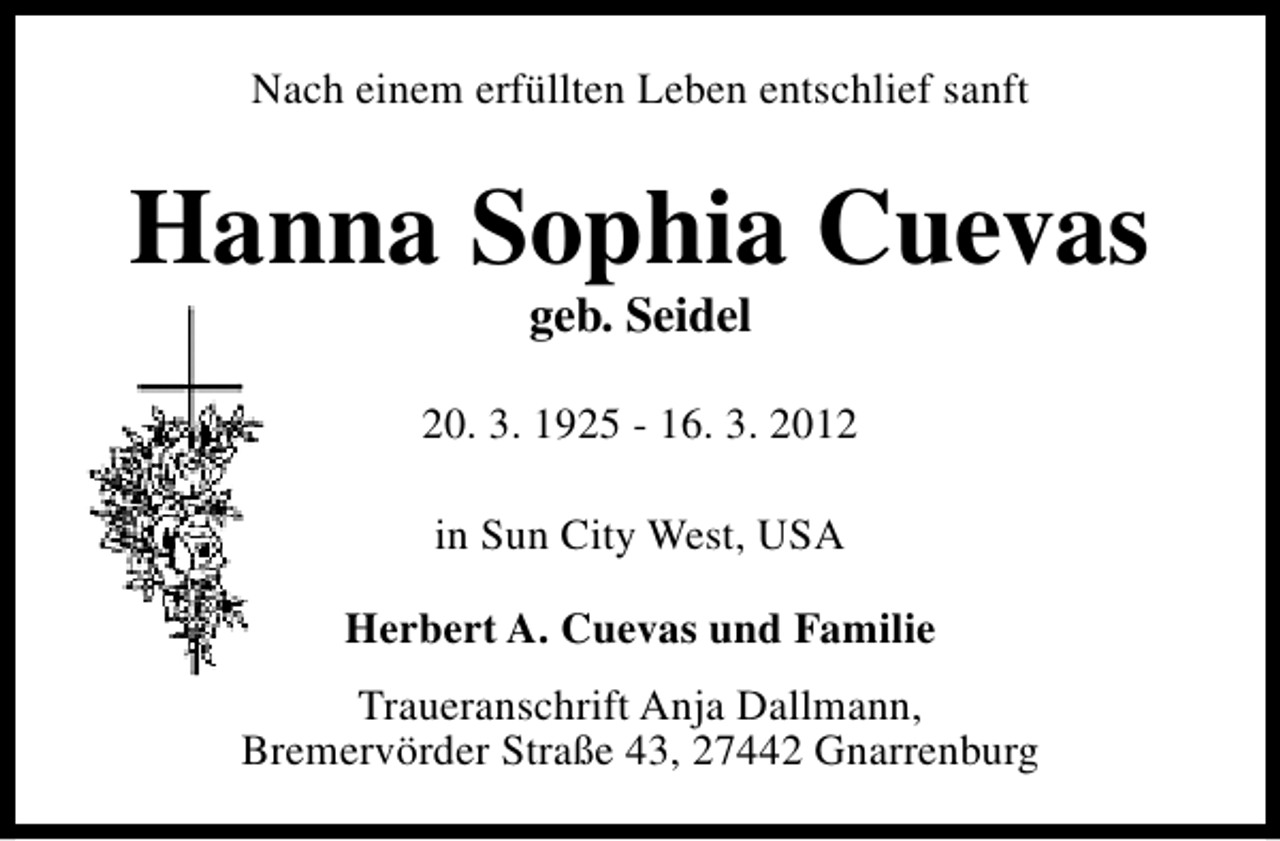 <p>Nach einem erfüllten Leben entschlief sanft</p><p>Hanna Sophia Cuevas<br />geb. Seidel</p><p>20. 3. 1925 - 16. 3. 2012<br />in Sun City West, USA<br />Herbert A. Cuevas und Familie<br />Traueranschrift Anja Dallmann,<br />Bremervörder Straße 43, 27442 Gnarrenburg</p>
