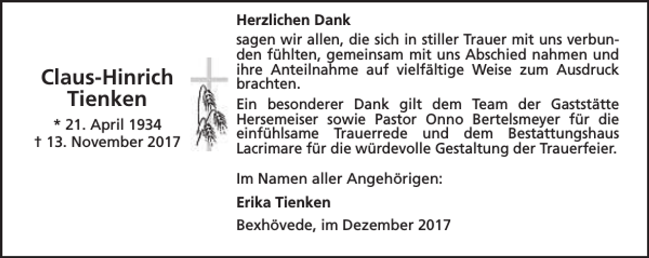 <p>Claus-Hinrich<br />Tienken<br />* 21. April 1934<br />† 13. November 2017</p><p>Herzlichen Dank<br />sagen wir allen, die sich in stiller Trauer mit uns verbunden fühlten, gemeinsam mit uns Abschied nahmen und<br />ihre Anteilnahme auf vielfältige Weise zum Ausdruck<br />brachten.<br />Ein besonderer Dank gilt dem Team der Gaststätte<br />Hersemeiser sowie Pastor Onno Bertelsmeyer für die<br />einfühlsame Trauerrede und dem Bestattungshaus<br />Lacrimare für die würdevolle Gestaltung der Trauerfeier.<br />Im Namen aller Angehörigen:<br />Erika Tienken<br />Bexhövede, im Dezember 2017</p>
