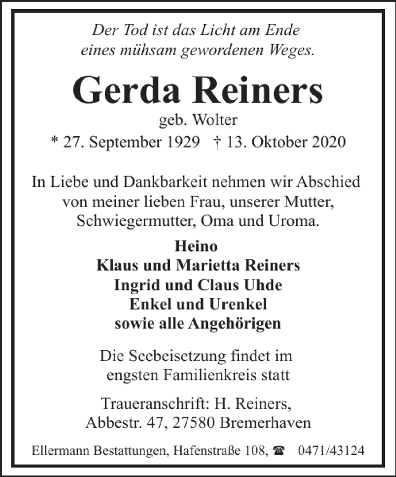 <p>Der Tod ist das Licht am Ende<br />eines mühsam gewordenen Weges.</p><p>Gerda Reiners</p><p>geb. Wolter<br />* 27. September 1929 † 13. Oktober 2020<br />In Liebe und Dankbarkeit nehmen wir Abschied<br />von meiner lieben Frau, unserer Mutter,<br />Schwiegermutter, Oma und Uroma.<br />Heino<br />Klaus und Marietta Reiners<br />Ingrid und Claus Uhde<br />Enkel und Urenkel<br />sowie alle Angehörigen<br />Die Seebeisetzung findet im<br />engsten Familienkreis statt<br />Traueranschrift: H. Reiners,<br />Abbestr. 47, 27580 Bremerhaven<br />Ellermann Bestattungen, Hafenstraße 108, ( 0471/43124</p>